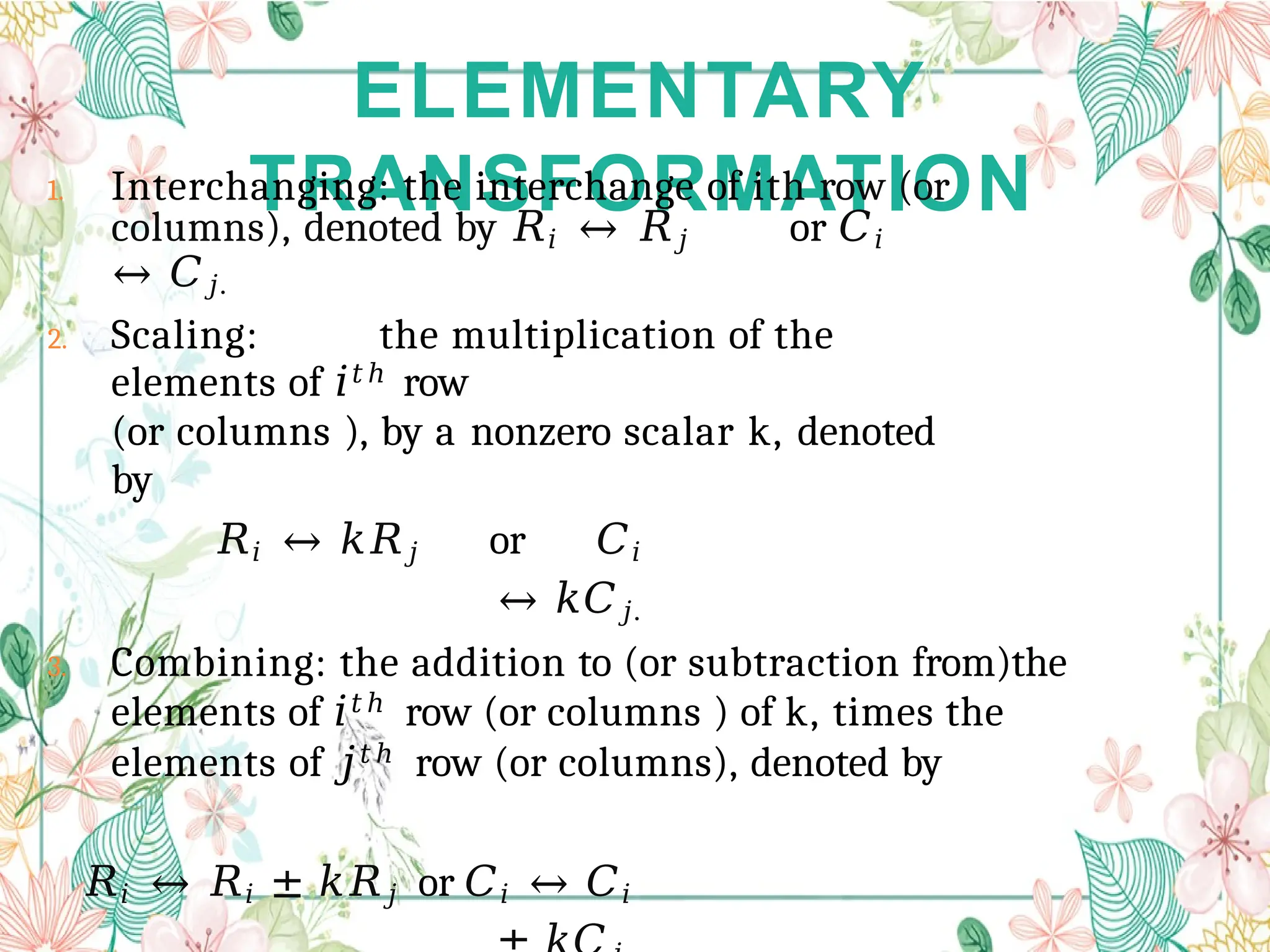 ELEMENTARY
TRANSFORMATION
1. Interchanging: the interchange of ith row (or
columns), denoted by 𝑅𝑖 ↔ 𝑅𝑗 or 𝐶𝑖
↔ 𝐶𝑗.
2. Scaling: the multiplication of the
elements of 𝑖𝑡ℎ
row
(or columns ), by a nonzero scalar k, denoted
by
𝑅𝑖 ↔ 𝑘𝑅𝑗 or 𝐶𝑖
↔ 𝑘𝐶𝑗.
3. Combining: the addition to (or subtraction from)the
elements of 𝑖𝑡ℎ row (or columns ) of k, times the
elements of 𝑗𝑡ℎ row (or columns), denoted by
𝑅𝑖 ↔ 𝑅𝑖 ± 𝑘𝑅𝑗 or 𝐶𝑖 ↔ 𝐶𝑖
 