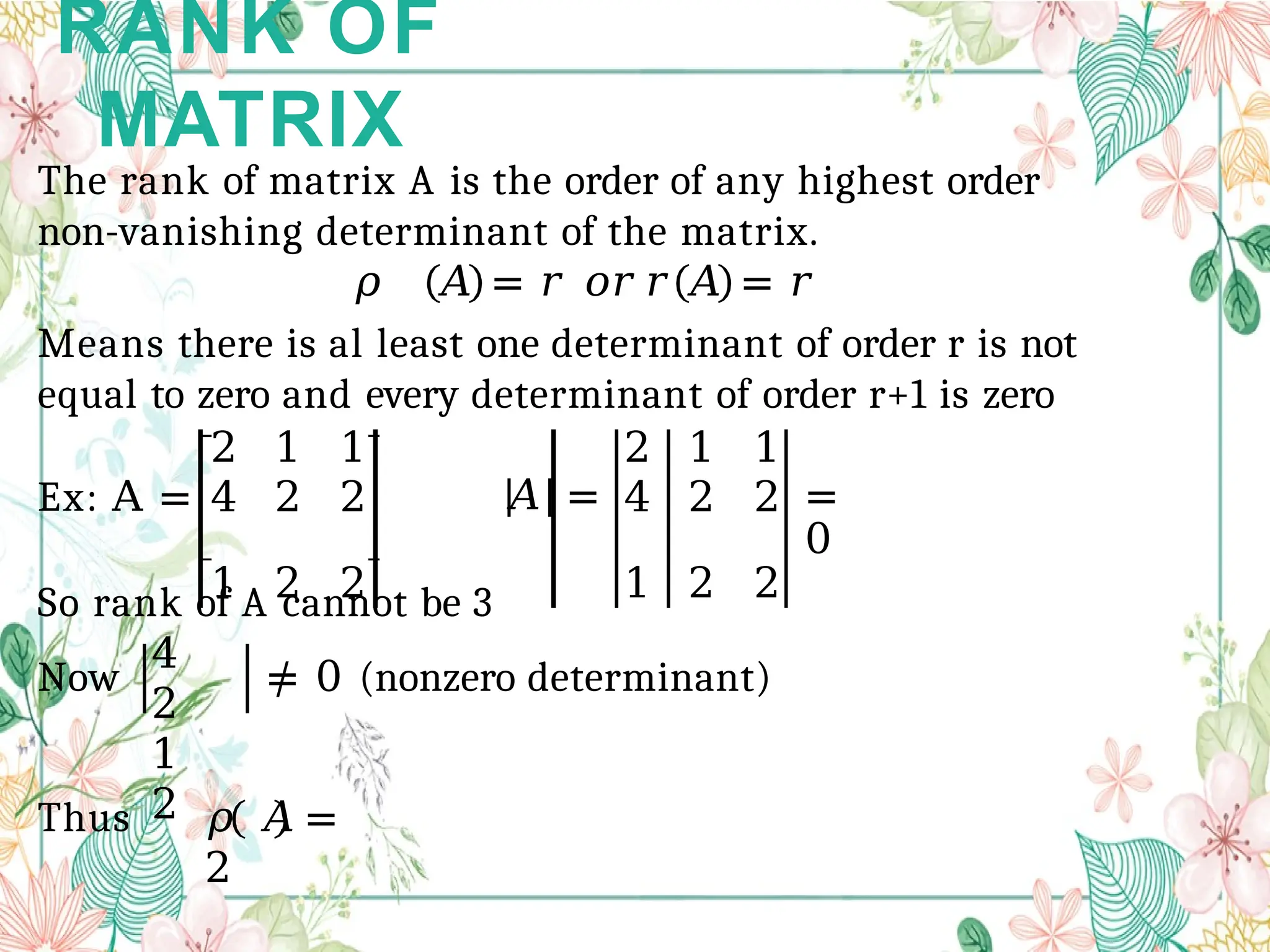 RANK OF
MATRIX
2 1 1 2 1 1
4 2 2 𝐴 = 4 2 2 =
0
1 2 2 1 2 2
The rank of matrix A is the order of any highest order
non-vanishing determinant of the matrix.
𝜌 𝐴 = 𝑟 𝑜𝑟 𝑟 𝐴 = 𝑟
Means there is al least one determinant of order r is not
equal to zero and every determinant of order r+1 is zero
Ex: A =
So rank of A cannot be 3
Now
4
2
1
2
≠ 0 (nonzero determinant)
Thus 𝜌 𝐴 =
2
 