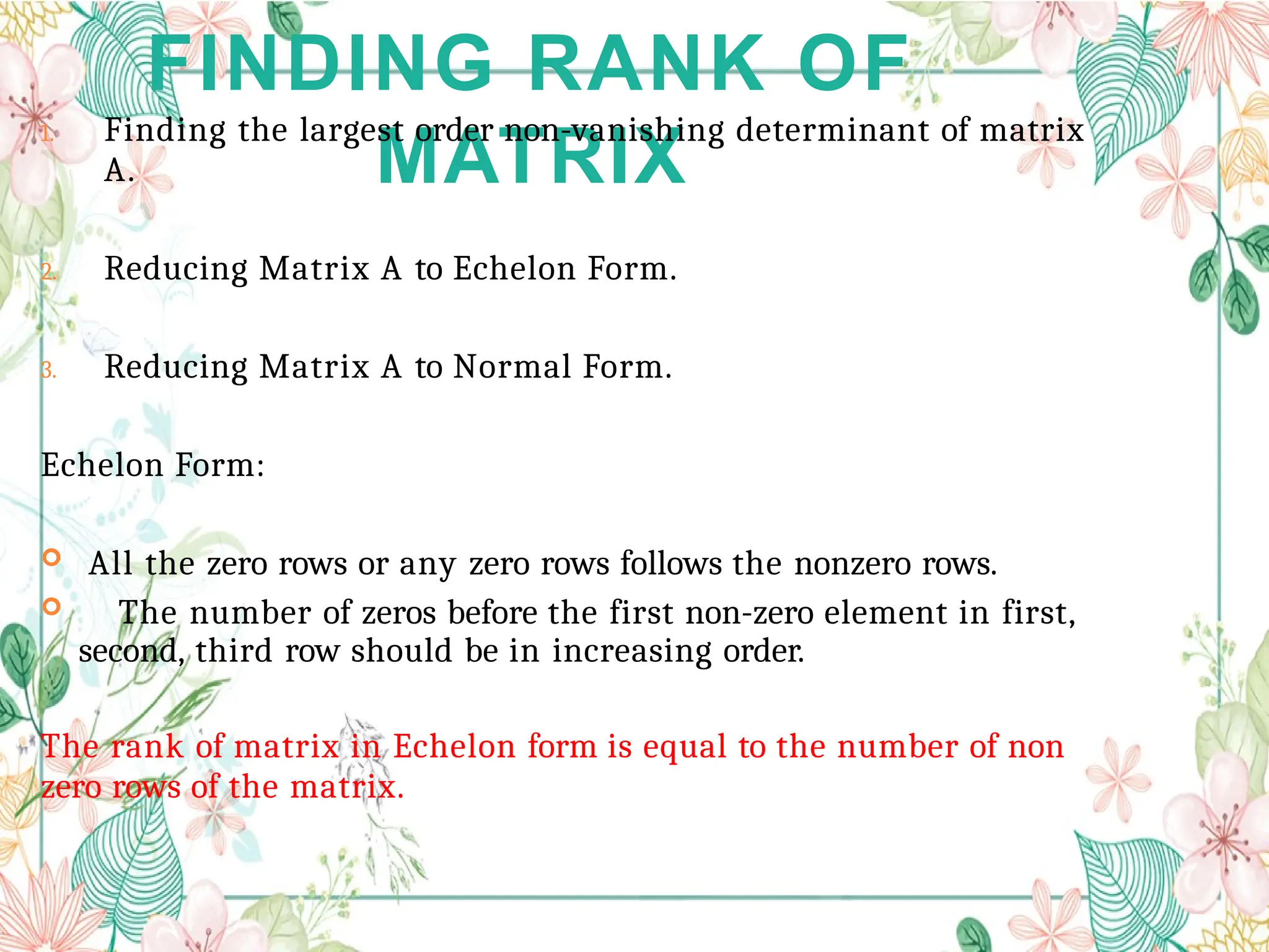 FINDING RANK OF
MATRIX
1. Finding the largest order non-vanishing determinant of matrix
A.
2. Reducing Matrix A to Echelon Form.
3. Reducing Matrix A to Normal Form.
Echelon Form:
 All the zero rows or any zero rows follows the nonzero rows.
 The number of zeros before the first non-zero element in first,
second, third row should be in increasing order.
The rank of matrix in Echelon form is equal to the number of non
zero rows of the matrix.
 