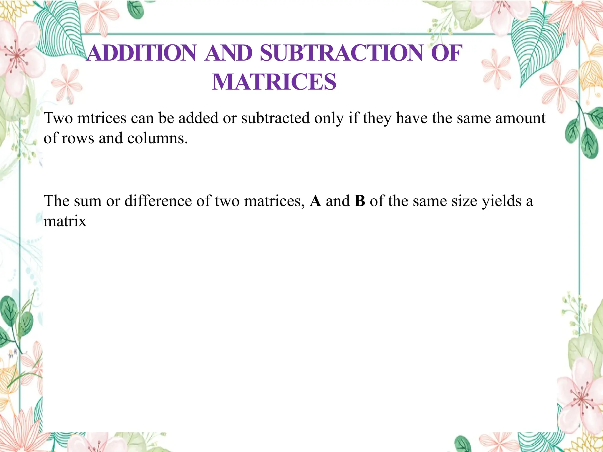 ADDITION AND SUBTRACTION OF
MATRICES
Two mtrices can be added or subtracted only if they have the same amount
of rows and columns.
The sum or difference of two matrices, A and B of the same size yields a
matrix
 