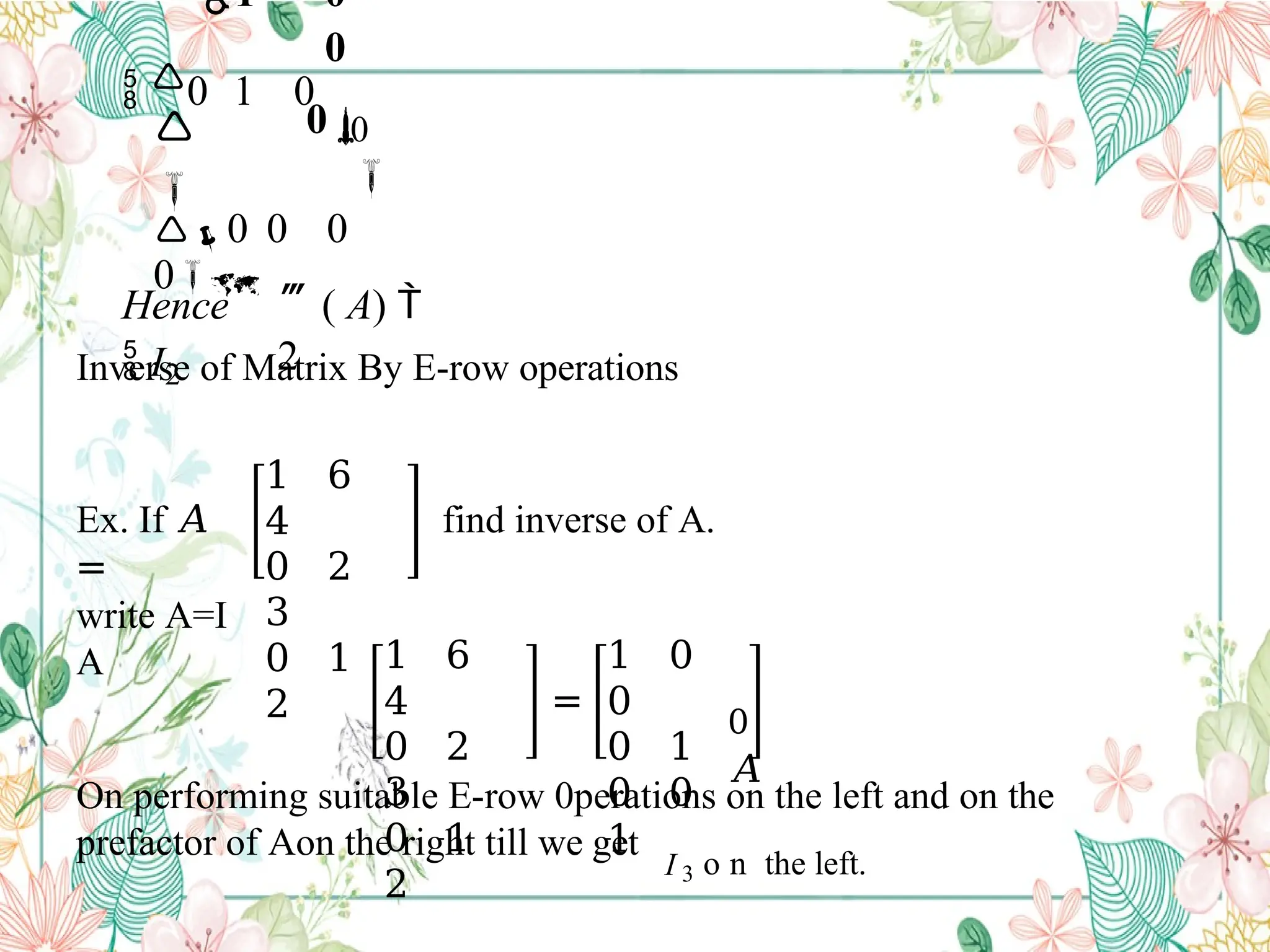 ( A) 
2
0

1 0
0
0
 0 1 0


0 0 0
0
 I2
Hence
Inverse of Matrix By E-row operations
Ex. If 𝐴
=
1 6
4
0 2
3
0 1
2
find inverse of A.
write A=I
A 1 6
4
0 2
3
0 1
2
=
1 0
0
0 1
0 0
1
0
𝐴
On performing suitable E-row 0perations on the left and on the
prefactor of Aon the right till we get
I 3 o n the left.
 