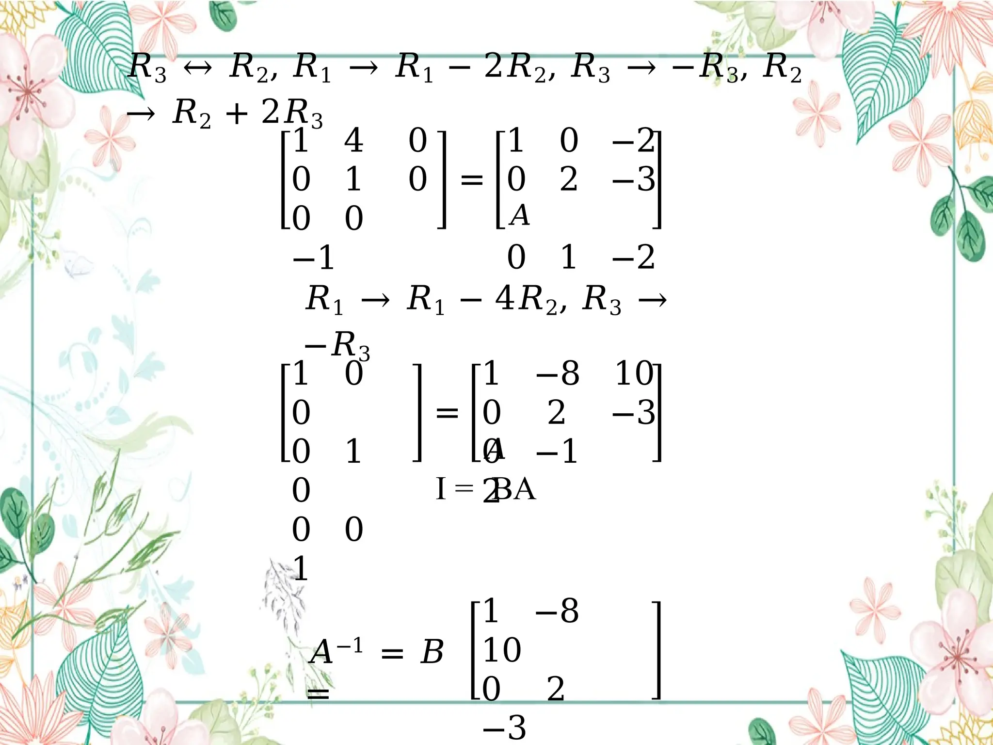 𝑅3 ↔ 𝑅2, 𝑅1 → 𝑅1 − 2𝑅2, 𝑅3 → −𝑅3, 𝑅2
→ 𝑅2 + 2𝑅3
1 4 0
0 1 0
0 0
−1
=
1 0 −2
0 2 −3
𝐴
0 1 −2
𝑅1 → 𝑅1 − 4𝑅2, 𝑅3 →
−𝑅3
1 0
0
0 1
0
0 0
1
=
0 −1
2
1 −8 10
0 2 −3
𝐴
I = BA
𝐴−1
= 𝐵
=
1 −8
10
0 2
−3
 