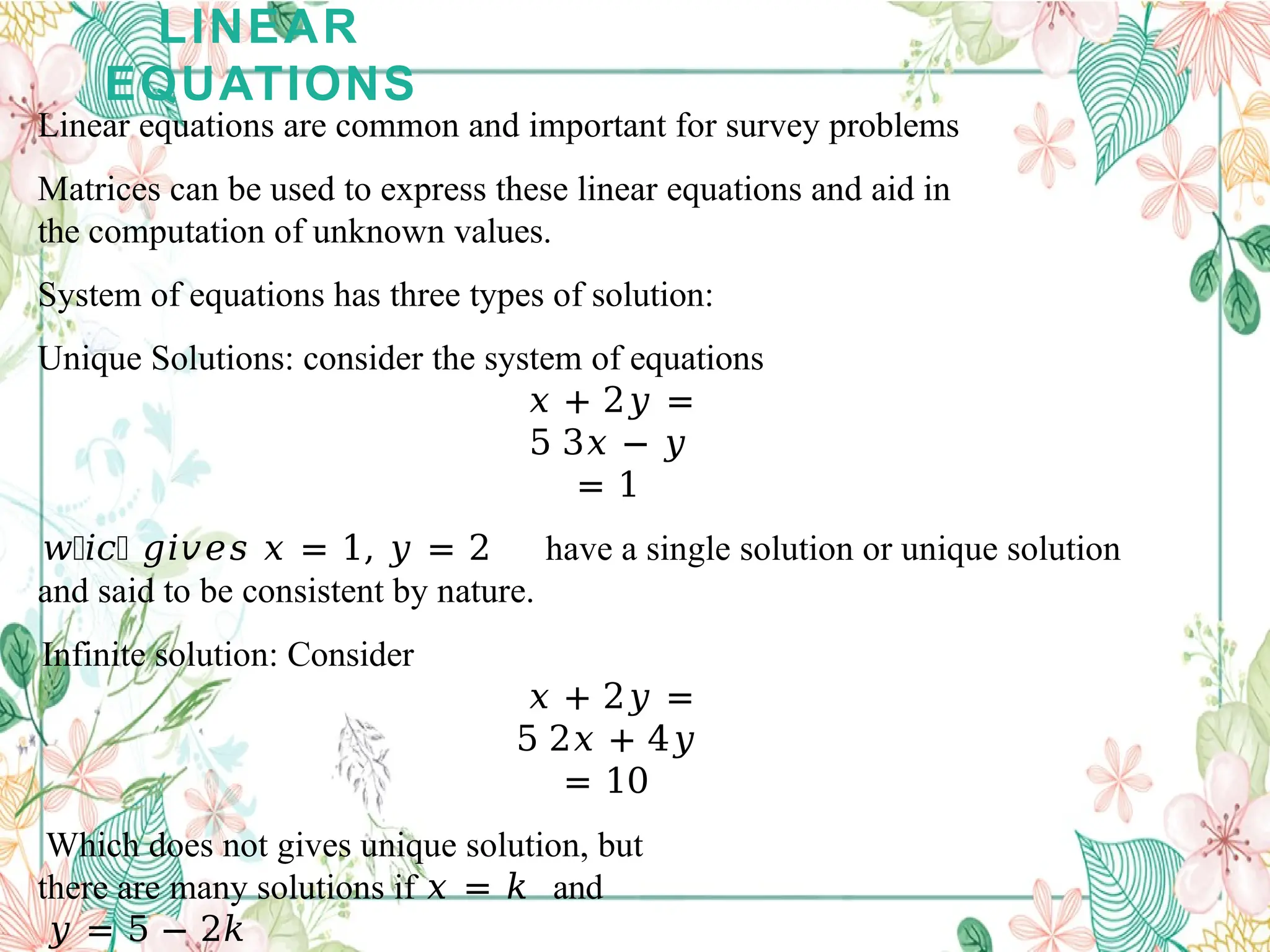 LINEAR
EQUATIONS
Linear equations are common and important for survey problems
Matrices can be used to express these linear equations and aid in
the computation of unknown values.
System of equations has three types of solution:
Unique Solutions: consider the system of equations
𝑥 + 2𝑦 =
5 3𝑥 − 𝑦
= 1
𝑤𝑕𝑖𝑐𝑕 𝑔𝑖𝑣𝑒𝑠 𝑥 = 1, 𝑦 = 2 have a single solution or unique solution
and said to be consistent by nature.
Infinite solution: Consider
𝑥 + 2𝑦 =
5 2𝑥 + 4𝑦
= 10
Which does not gives unique solution, but
there are many solutions if 𝑥 = 𝑘 and
𝑦 = 5 − 2𝑘
 