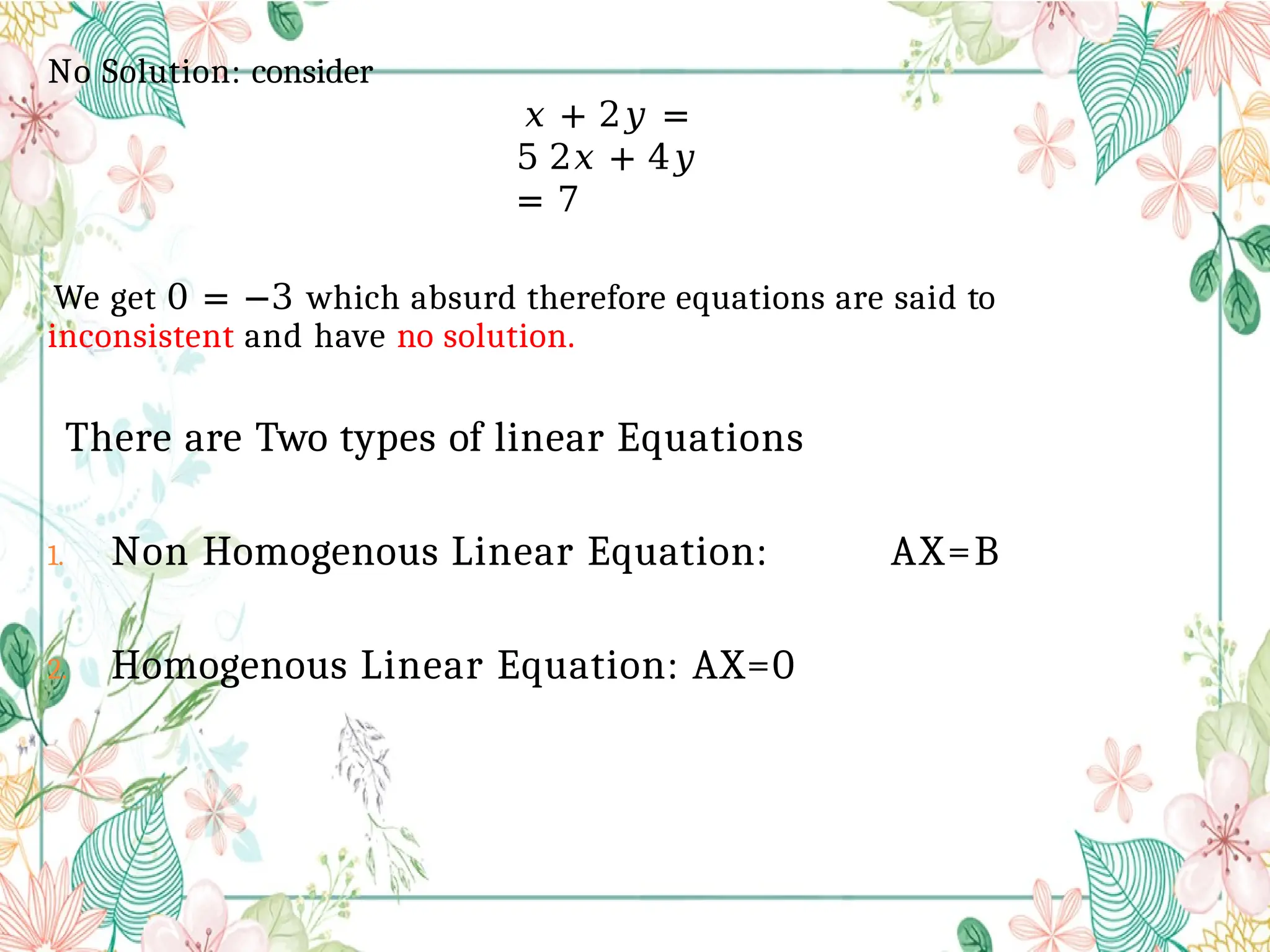 No Solution: consider
𝑥 + 2𝑦 =
5 2𝑥 + 4𝑦
= 7
We get 0 = −3 which absurd therefore equations are said to
inconsistent and have no solution.
There are Two types of linear Equations
1. Non Homogenous Linear Equation: AX=B
2. Homogenous Linear Equation: AX=0
 