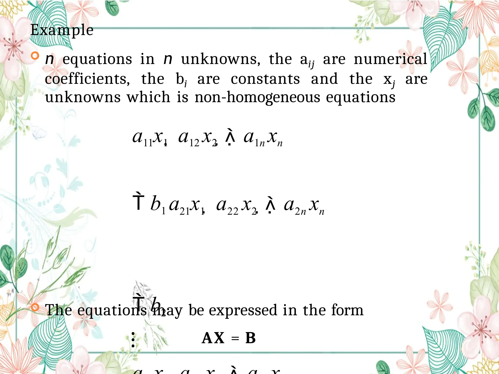 Example
 n equations in n unknowns, the aij are numerical
coefficients, the bi are constants and the xj are
unknowns which is non-homogeneous equations
a11x1  a12 x2  a1n xn
 b1 a21x1  a22 x2  a2n xn
 b2
⁝
 The equations may be expressed in the form
AX = B
 