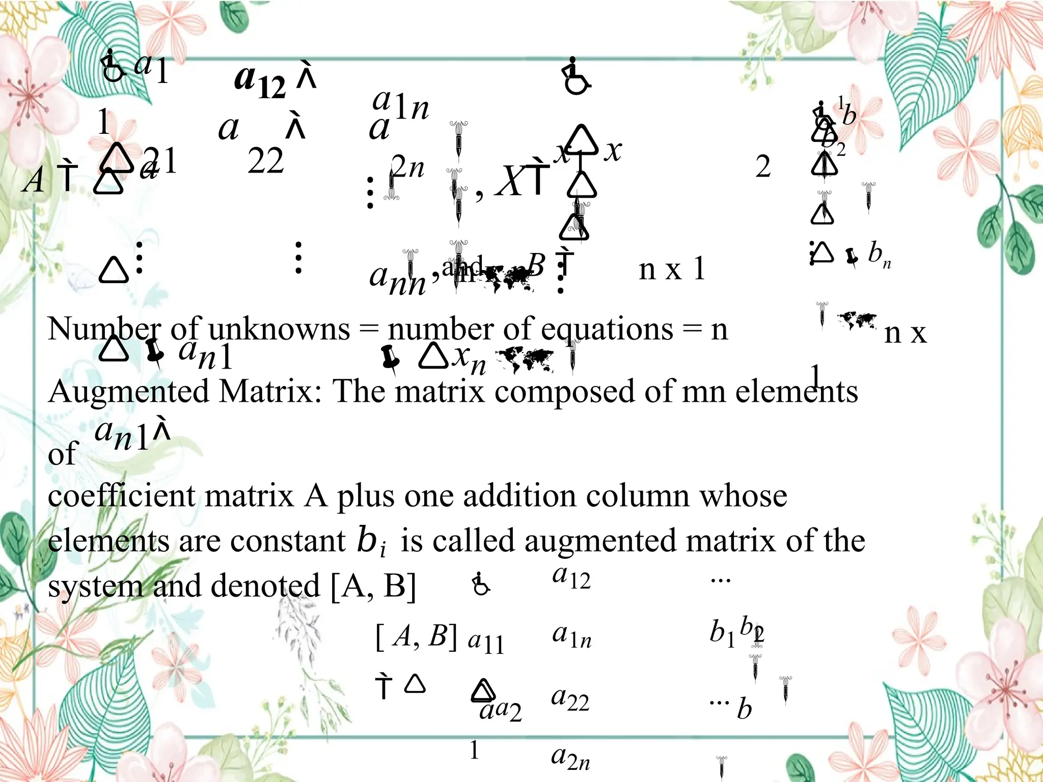 

 x


x1

ann 
xn 
a
a1n

a1
1
a

⁝
a 
A  
21 22
⁝ ⁝
an1
an1
a12 
2n
, X 
2
,and B 
⁝
bn
 n x
1



b
b


⁝
2
1


n x n n x 1
Number of unknowns = number of equations = n
Augmented Matrix: The matrix composed of mn elements
of
coefficient matrix A plus one addition column whose
elements are constant 𝑏𝑖 is called augmented matrix of the
system and denoted [A, B]


b
a
[ A, B]
 
b2

a12 ...
a1n b1 
a22 ...
a2n 

a11
a2
1
 