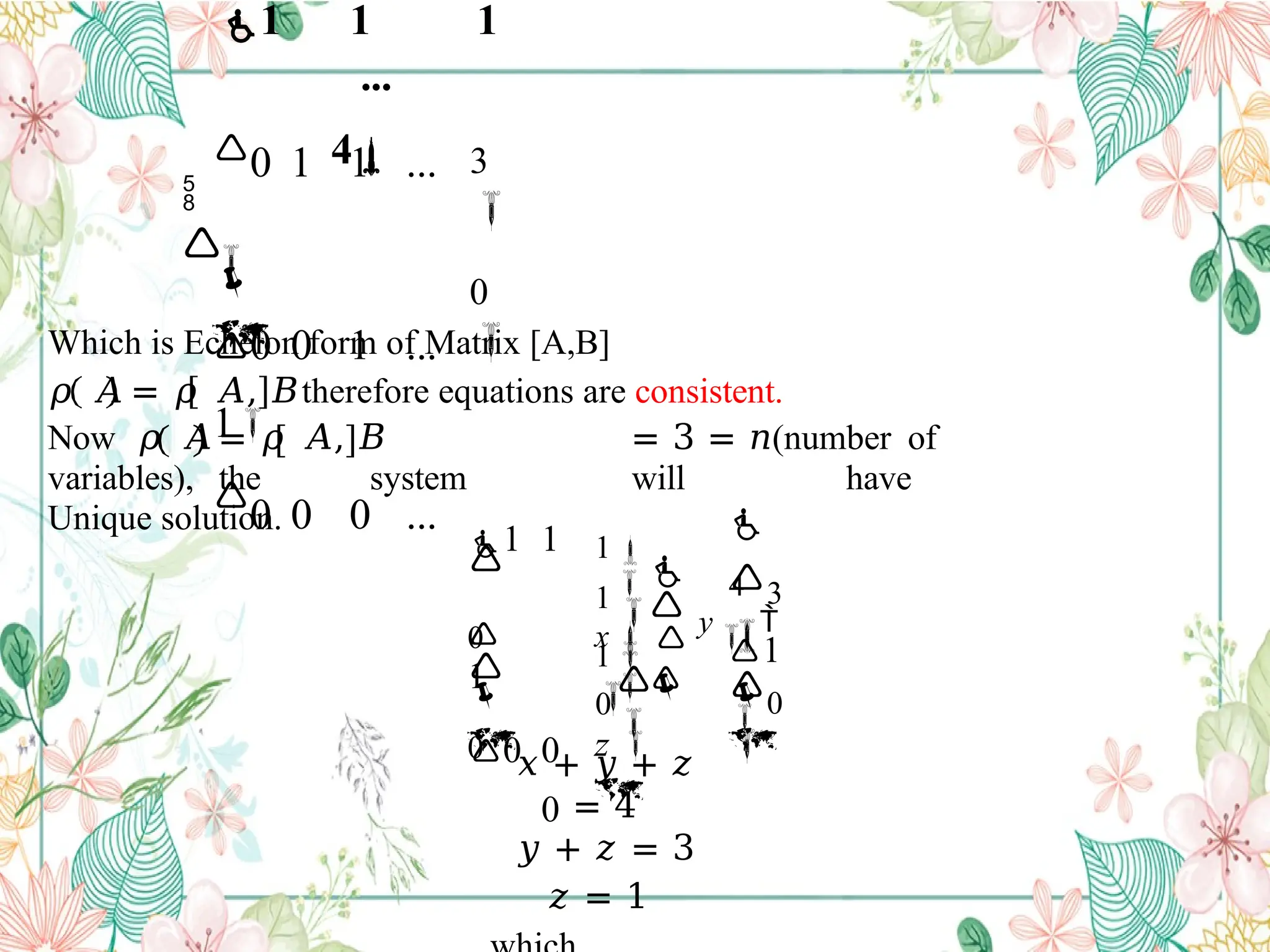Which is Echelon form of Matrix [A,B]
𝜌 𝐴 = 𝜌 𝐴, 𝐵therefore equations are consistent.
Now 𝜌 𝐴 = 𝜌 𝐴, 𝐵 = 3 = 𝑛(number of
variables), the system will have
Unique solution.
𝑥 + 𝑦 + 𝑧
= 4
𝑦 + 𝑧 = 3
𝑧 = 1
0

3

0 1 1 ...

0 0 1 ...
1

0 0 0 ...


1 1 1
...
4






0

1

3


4

0



0
1



0
1 1

1
0 0
0
1

z 


y




1

x
 