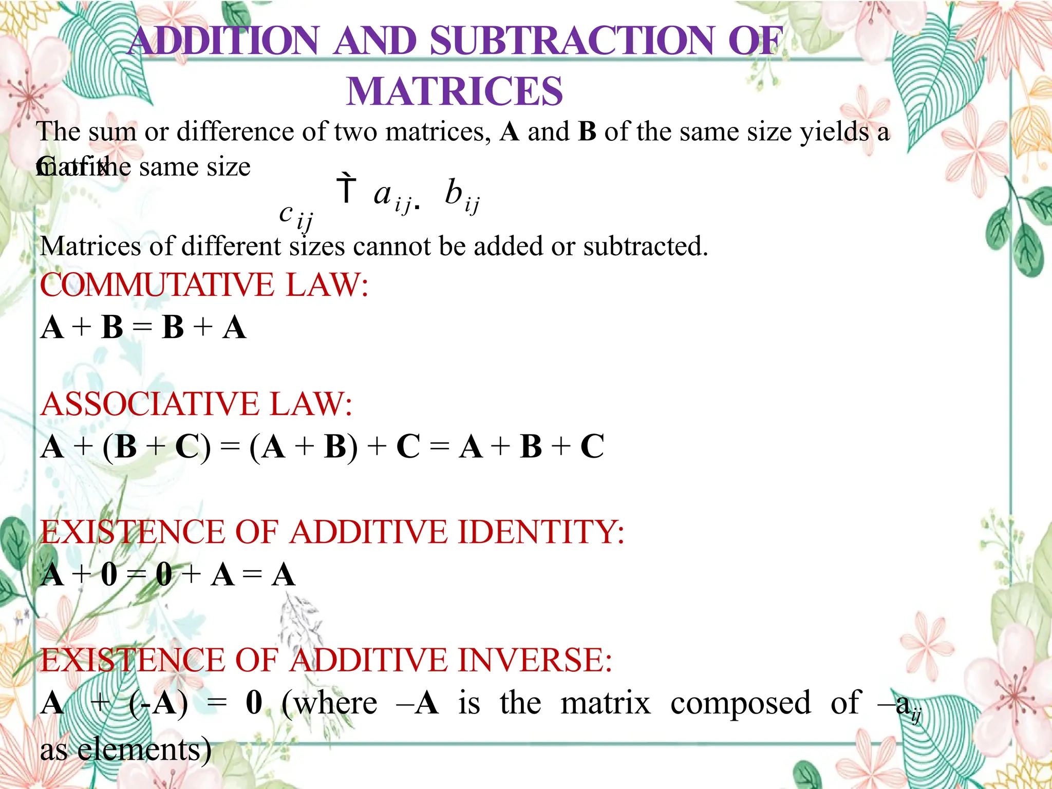 ADDITION AND SUBTRACTION OF
MATRICES
The sum or difference of two matrices, A and B of the same size yields a
matrix
C of the same size
 ai j  bij
cij
Matrices of different sizes cannot be added or subtracted.
COMMUTATIVE LAW:
A + B = B + A
ASSOCIATIVE LAW:
A + (B + C) = (A + B) + C = A + B + C
EXISTENCE OF ADDITIVE IDENTITY:
A + 0 = 0 + A = A
EXISTENCE OF ADDITIVE INVERSE:
A + (-A) = 0 (where –A is the matrix composed of –aij
as elements)
 