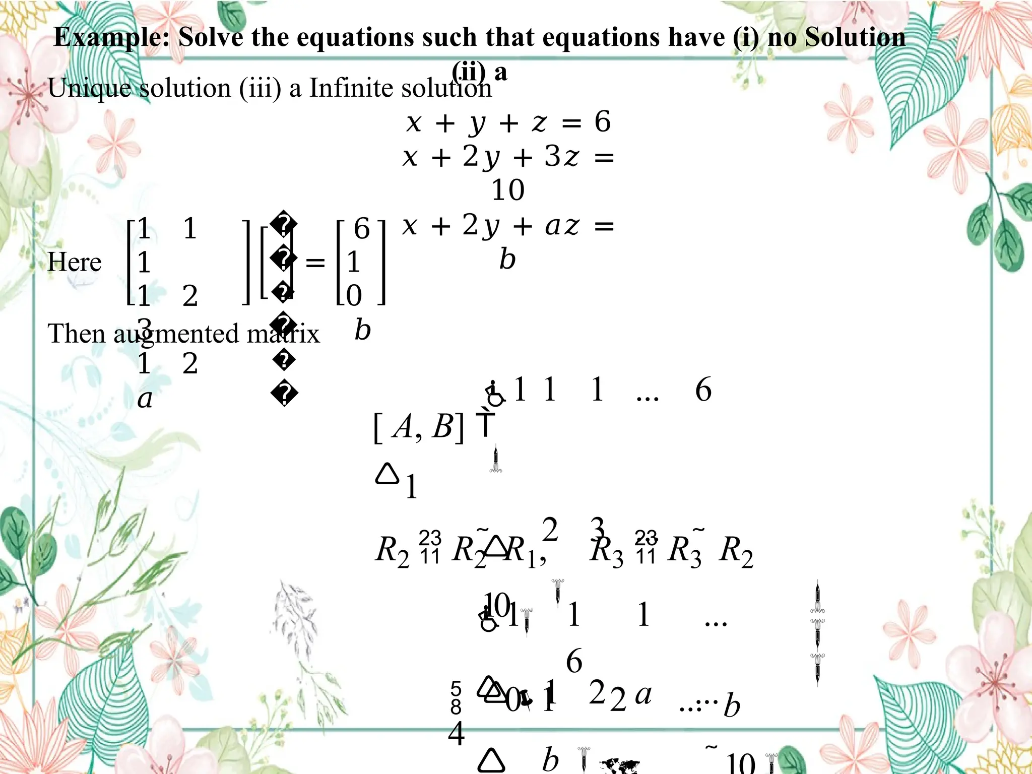 Example: Solve the equations such that equations have (i) no Solution
(ii) a
Unique solution (iii) a Infinite solution
𝑥 + 𝑦 + 𝑧 = 6
𝑥 + 2𝑦 + 3𝑧 =
10
𝑥 + 2𝑦 + 𝑎𝑧 =
𝑏
Here
1 1
1
1 2
3
1 2
𝑎
�
�
�
�
�
�
=
6
1
0
𝑏
Then augmented matrix



b
1 1 1 ...
6
 0 1 2 ...
4

R2  R2  R1, R3  R3  R2
1 1 1 ... 6

 2 3 ...
10

1 2 a ...
b 
[ A, B] 
1
 