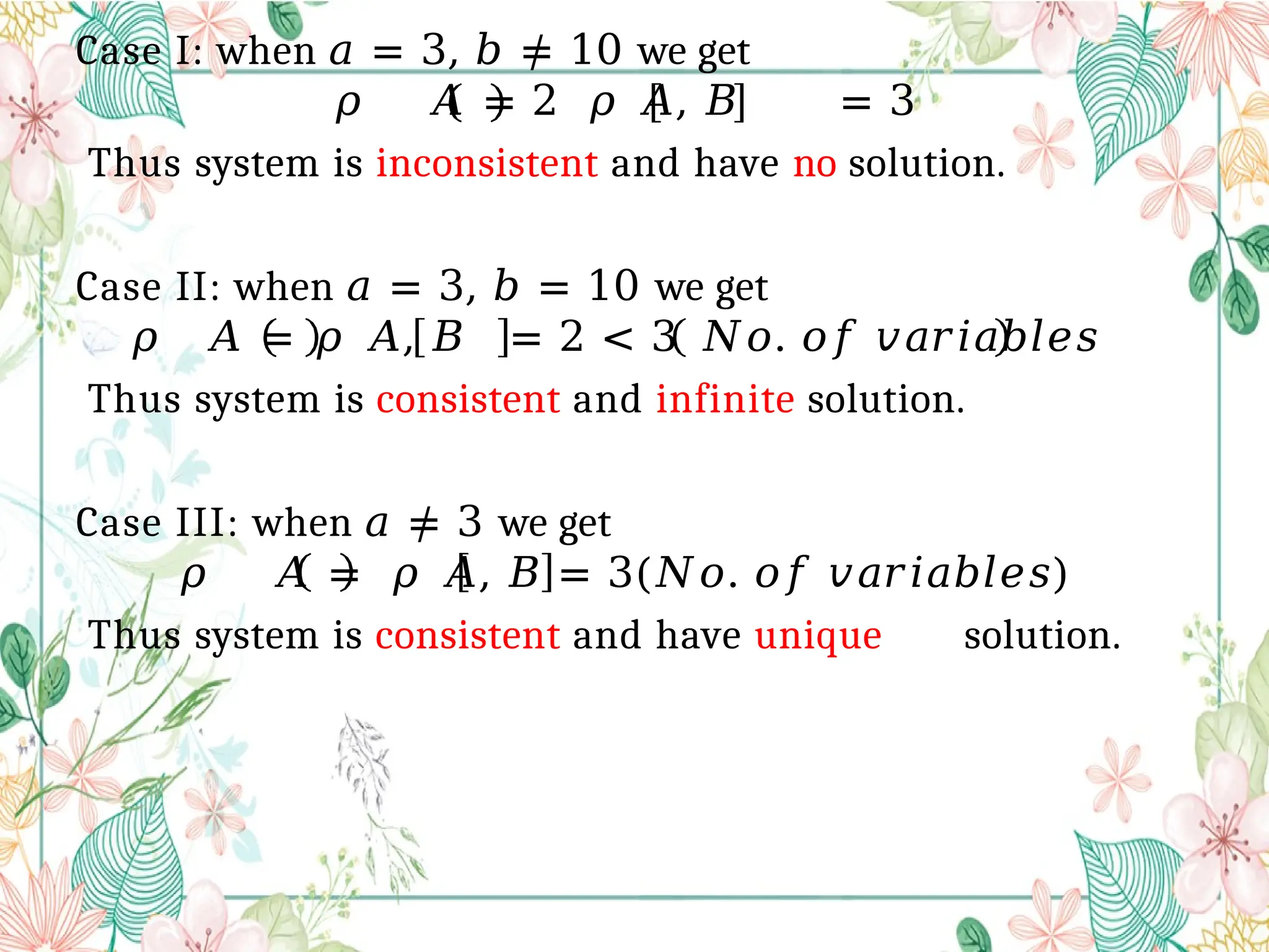 Case I: when 𝑎 = 3, 𝑏 ≠ 10 we get
𝜌 𝐴 = 2 𝜌 𝐴, 𝐵 = 3
Thus system is inconsistent and have no solution.
Case II: when 𝑎 = 3, 𝑏 = 10 we get
𝜌 𝐴 = 𝜌 𝐴, 𝐵 = 2 < 3 𝑁𝑜. 𝑜𝑓 𝑣𝑎𝑟𝑖𝑎𝑏𝑙𝑒𝑠
Thus system is consistent and infinite solution.
Case III: when 𝑎 ≠ 3 we get
𝜌 𝐴 = 𝜌 𝐴, 𝐵 = 3(𝑁𝑜. 𝑜𝑓 𝑣𝑎𝑟𝑖𝑎𝑏𝑙𝑒𝑠)
Thus system is consistent and have unique solution.
 