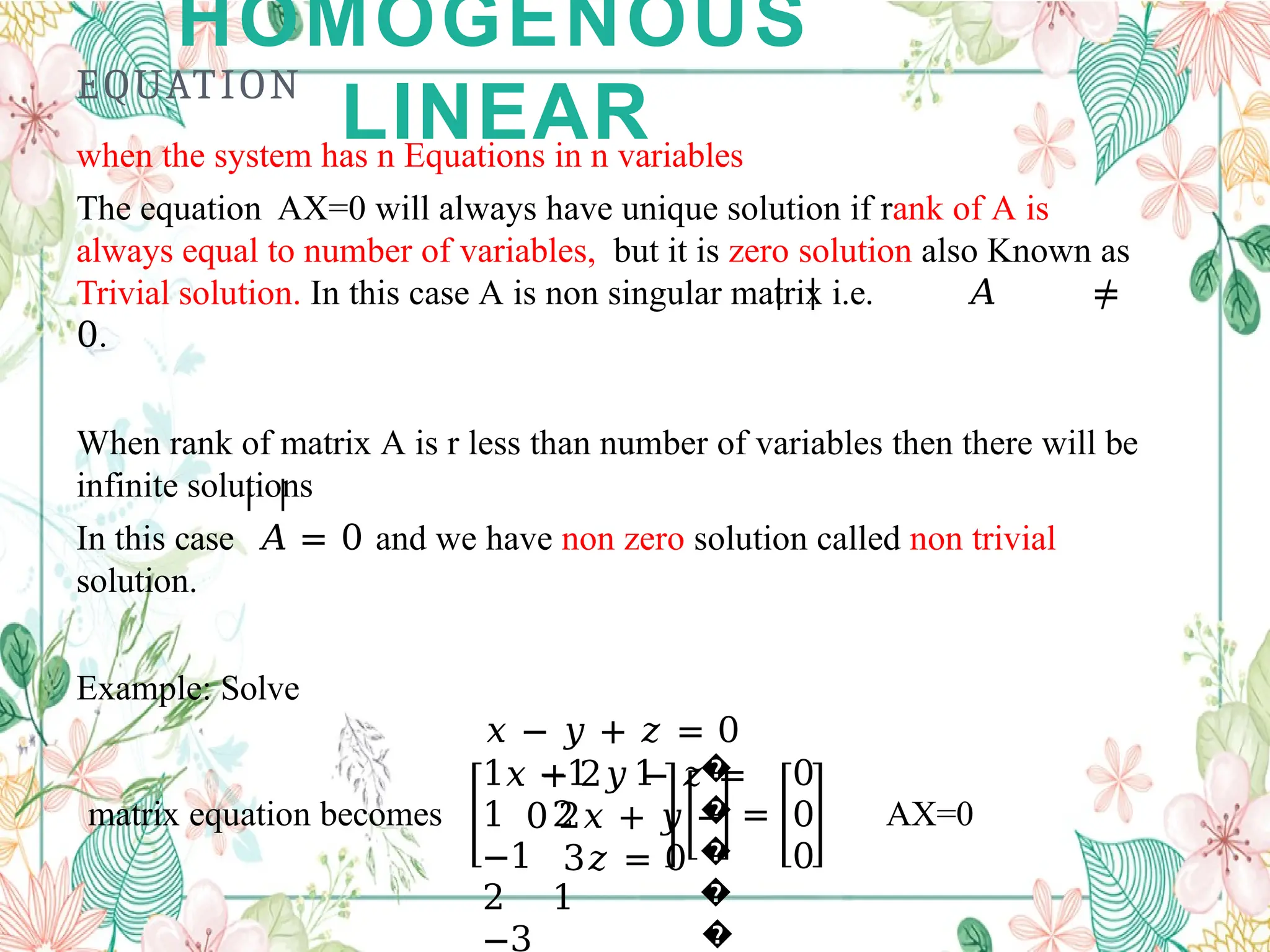 HOMOGENOUS
LINEAR
EQUATION
when the system has n Equations in n variables
The equation AX=0 will always have unique solution if rank of A is
always equal to number of variables, but it is zero solution also Known as
Trivial solution. In this case A is non singular matrix i.e. 𝐴 ≠
0.
When rank of matrix A is r less than number of variables then there will be
infinite solutions
In this case 𝐴 = 0 and we have non zero solution called non trivial
solution.
Example: Solve
𝑥 − 𝑦 + 𝑧 = 0
𝑥 + 2𝑦 − 𝑧 =
0 2𝑥 + 𝑦 −
3𝑧 = 0
matrix equation becomes
1 −1 1
1 2
−1
2 1
−3
�
�
�
�
�
=
0
0
0
AX=0
 