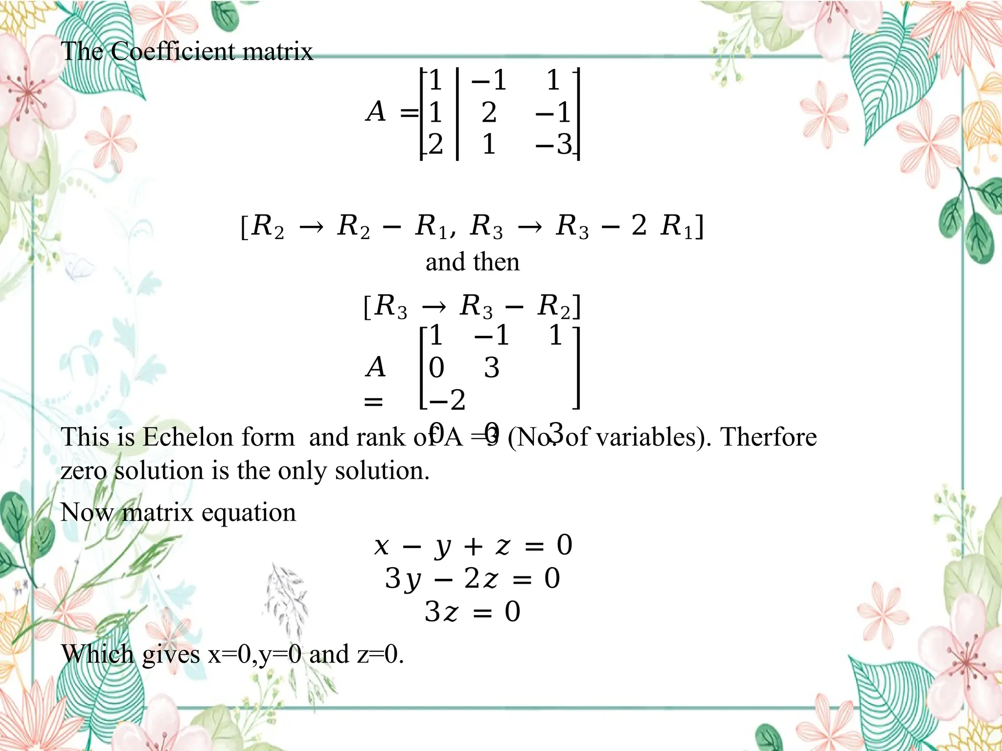 The Coefficient matrix
1 −1 1
𝐴 = 1 2 −1
2 1 −3
[𝑅2 → 𝑅2 − 𝑅1, 𝑅3 → 𝑅3 − 2 𝑅1]
and then
[𝑅3 → 𝑅3 − 𝑅2]
𝐴
=
1 −1 1
0 3
−2
0 0 3
This is Echelon form and rank of A =3 (No. of variables). Therfore
zero solution is the only solution.
Now matrix equation
𝑥 − 𝑦 + 𝑧 = 0
3𝑦 − 2𝑧 = 0
3𝑧 = 0
Which gives x=0,y=0 and z=0.
 