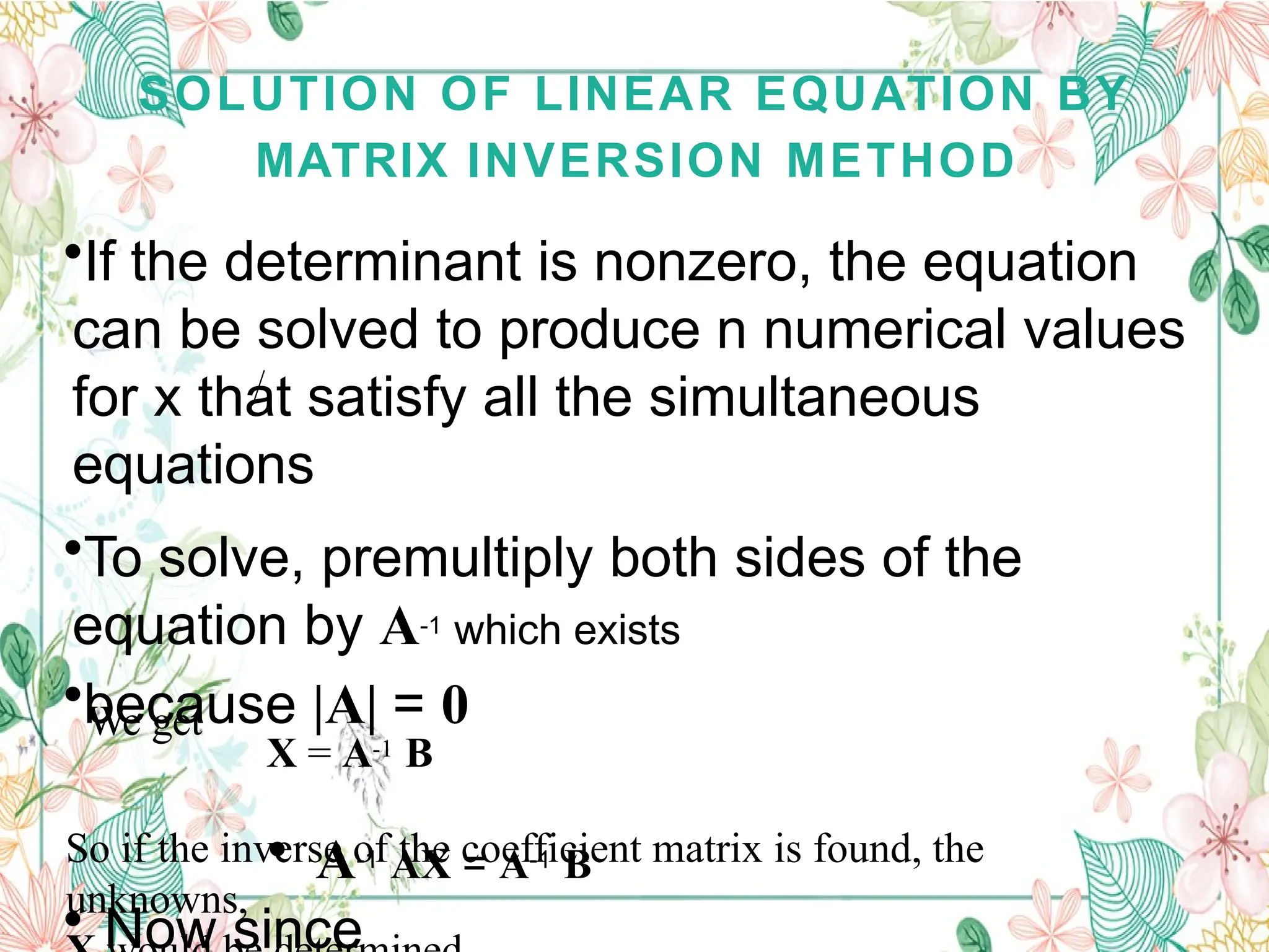 SOLUTION OF LINEAR EQUATION BY
MATRIX INVERSION METHOD
•If the determinant is nonzero, the equation
can be solved to produce n numerical values
for x that satisfy all the simultaneous
equations
•To solve, premultiply both sides of the
equation by A-1 which exists
•because |A| = 0
• A-1 AX = A-1 B
• Now since
We get
X = A-1 B
So if the inverse of the coefficient matrix is found, the
unknowns,
 