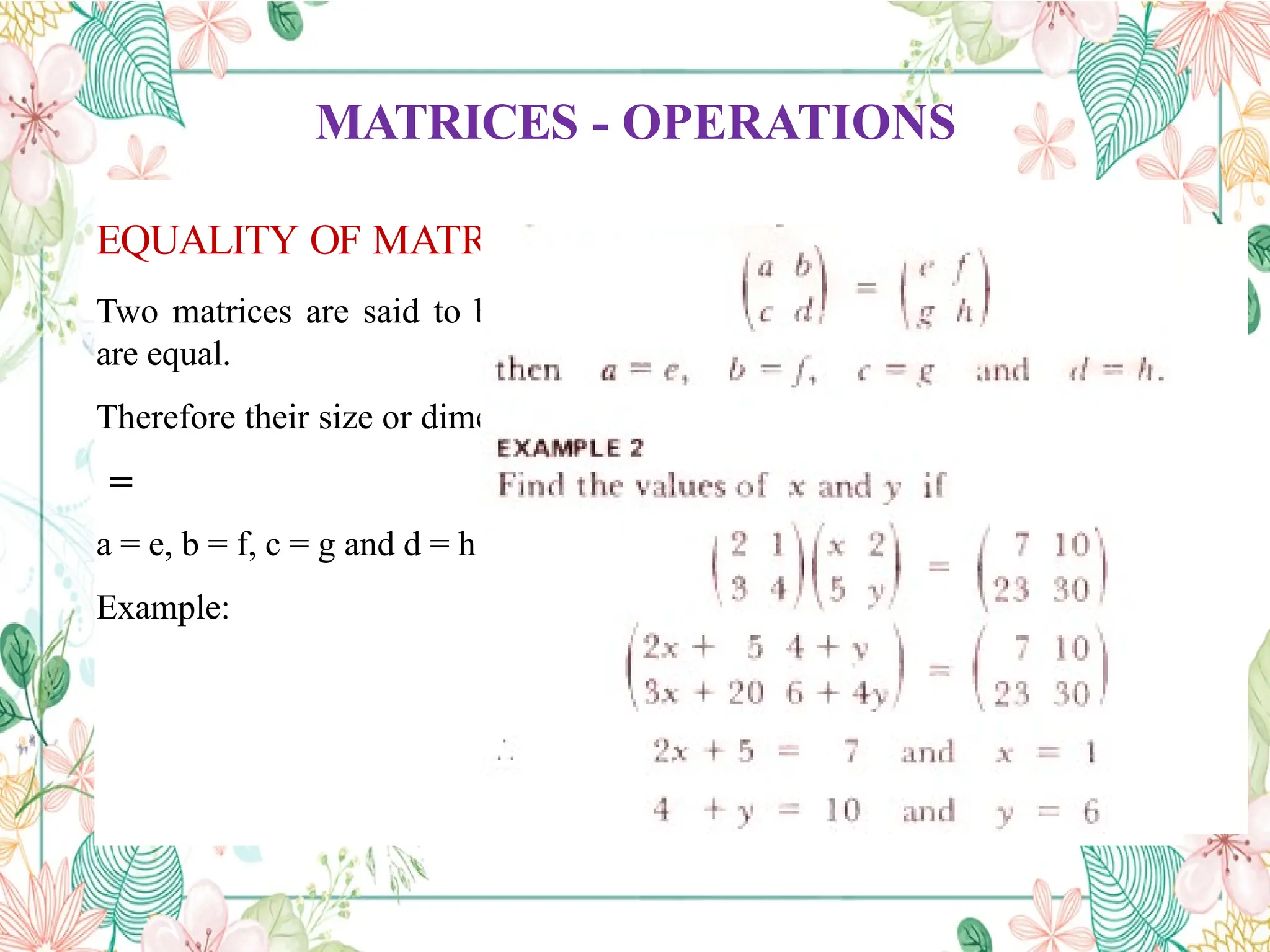 MATRICES - OPERATIONS
EQUALITY OF MATRICES
Two matrices are said to be equal only when all corresponding elements
are equal.
Therefore their size or dimensions are equal as well.
=
a = e, b = f, c = g and d = h
Example:
 