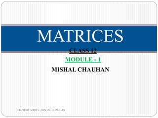 LECTURE SLIDES - MISHAL CHAUHAN
MATRICES
MISHAL CHAUHAN
CLASS 12
MODULE - 1
 
