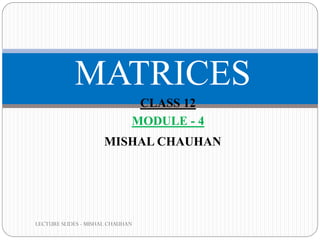 LECTURE SLIDES - MISHAL CHAUHAN
MATRICES
MISHAL CHAUHAN
CLASS 12
MODULE - 4
 