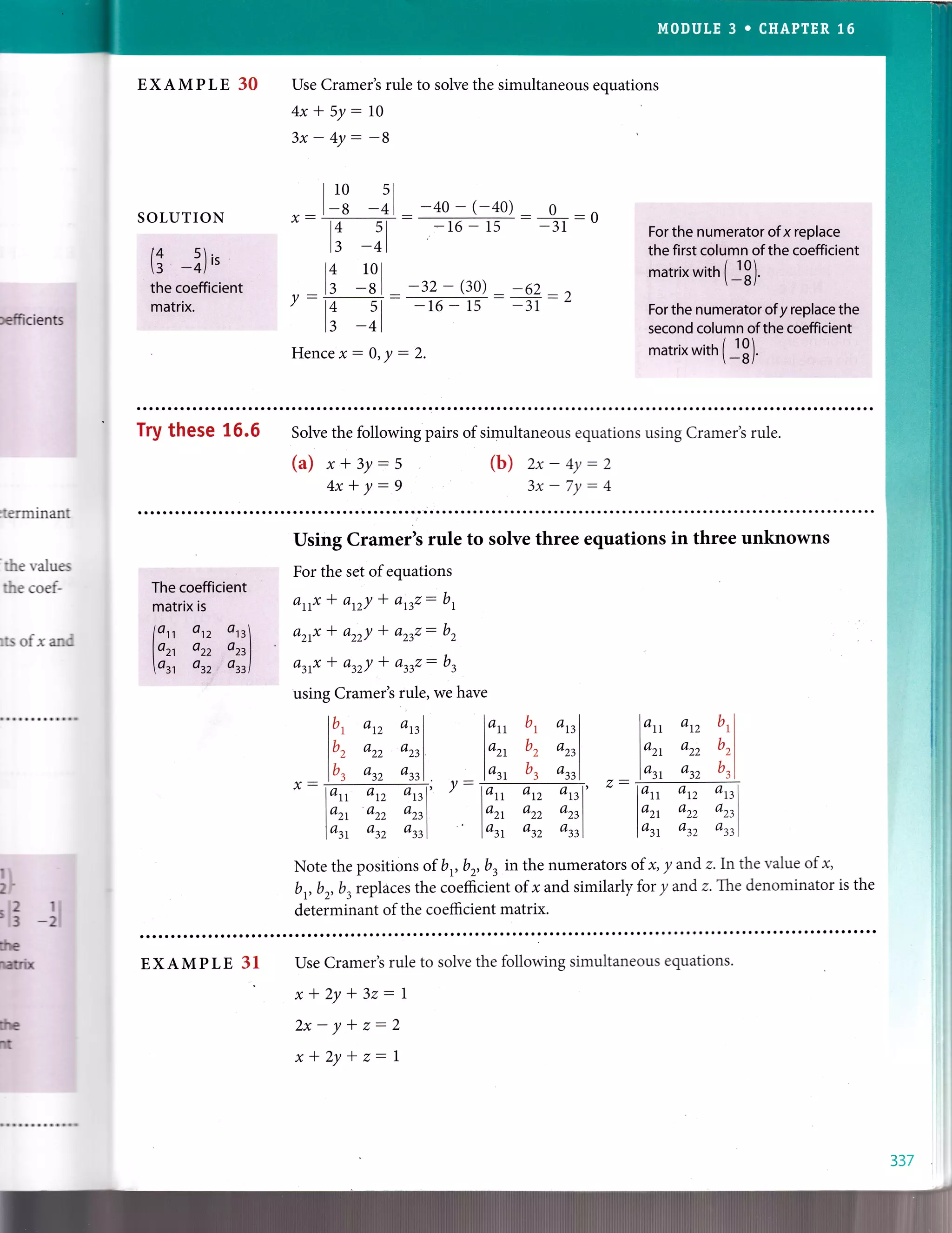 EXAMPLE 30
SOLUTION
(i ?)
,'
the coefficient
matrix.
I 10 sl
I -s -+l _ -40 - (-40)
Use Cramer's rule to solve the simultaneous equations
4x*5y:10
-014 s l
l: -+l
-L6 - 15 -31 Forthe n$merator of x replace
the first column of the coefficient
matrix with (i3)
For the numerator of y replace the
second columnof the coefficient
matrix with ( jg).
 -ul
refficients
14 101
^, la -8 I
- -32 - (30) _,62 1
/-A 5l- -16-15 --31 -L
Ir -41
Hencex-0,y:2.
Try these 16.6 Solve the following pairs of simultaneous equations using Cramer's rule.
(a) x*3y:5
4x*y-9
(b) 2x-4y:2
3x - 7Y : 4
:terminant
'the
values
the coef-
rts oi x and
The coefficient
matrix is
lon on are
lo^ azz aztl
ol otz oztl
Using Cramer's rule to solve three equations in three unknowns
For the set ofequations
arrx * an/ * arrz: b,
arrx * az,z/ * arrz: b,
arrx * an/ * arrz: b,
using Crarn-er's rule, we have
x-
lb, atz orrl
l', azz orrl
lb, atz arrl
lo, b| an
lo^ bz azz
lo, b3 an
lan an an|
lo^ azz orrl
lou, atz orrl
lo, arz u
tl
lo^ azz brl
lo, azz brl
lan an arcl
lo^ azz
'rrl
lat atz anl
-
lat atz anl'
lo^ azz azzl
lo, atz arrl
v:
Note the positions of b,b, b, in the numerators of x, y andz.lnthe value of x,
b,b2,b3replaces the coeficient of I and similarly for y and z.T.he denominator is the
determinant of the coefficient matrix.
lI
'[3 -ll
ilte
ltfiix
ilE
nt
EXAMPLE 31 Use Cramer's rule to solve the following simultaneous equations.
x*2y+32:1
2x-y+z-2
x*2y+z-1
337
 