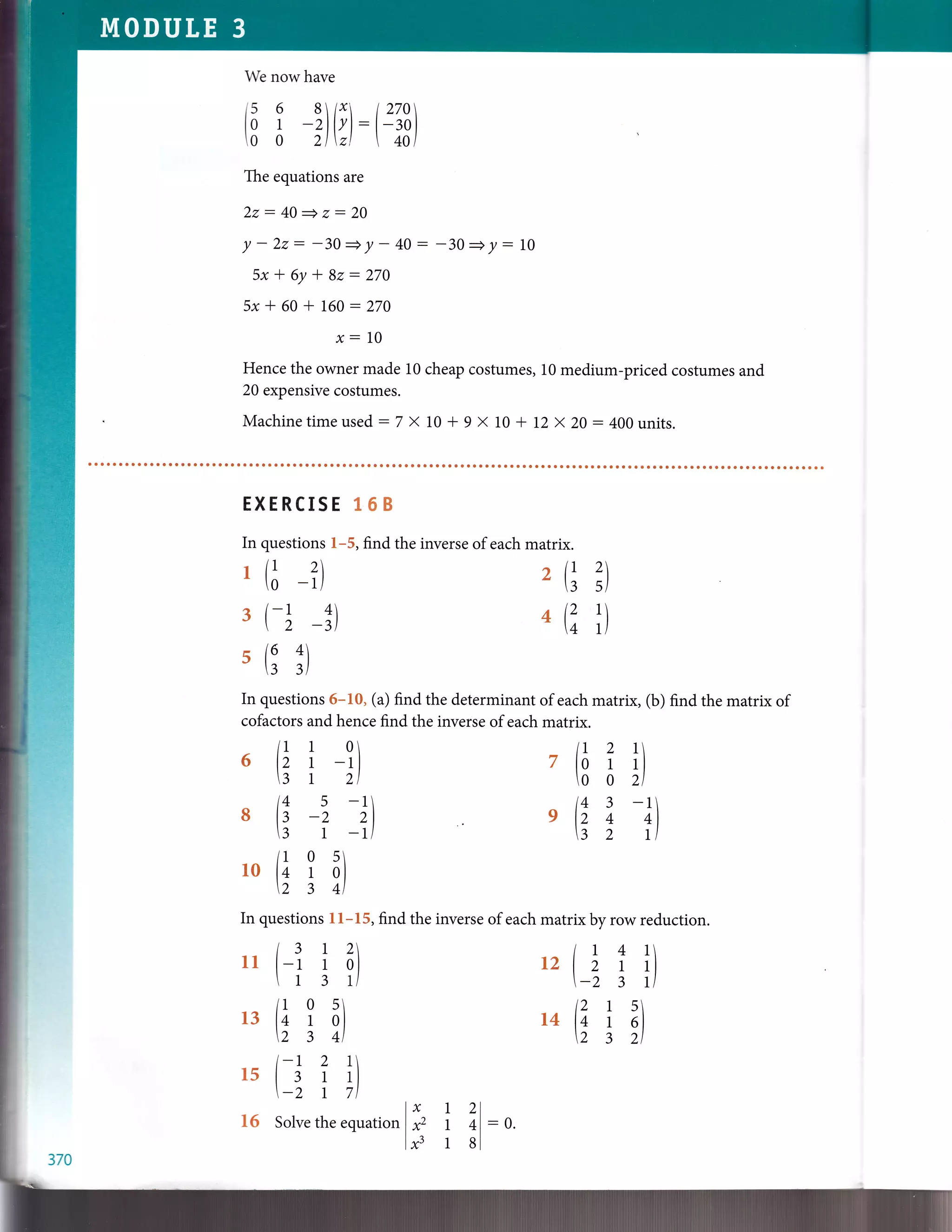 We nowhave
t5 6 8 /r t270
tB [ -')lr):-lt)
The equations are
2z: 40
- z: 20
/-22: -30-y- 40: -30+y:10
5x -f 6y * 8z: 270
5x * 60 + 160 :270
x:10
Hence the owner made 10 cheap costumes, 10 medium-priced costumes and
20 expensive costumes.
Machinetimeused:7 X 10 + 9 X 10 + L2y.20:400units.
EXERCISE 1 6 B
In questions l-5, find the inverse of each matrix.
r11 ? 2F20 -Ll 3 5)
3 rt _t) n (:^ l)
s(64'I3 3l
In questions 6-10, (a) find the determinant of each matrix, (b) find the matrix of
cofactors and hence find the inverse of each matrix.
lr 1 0
6 lz 1 -rle 1 zl
14 5 -1
8 la -2 zl
e 1-il
lL 2 1
7 lo 1 rl
o o zl
14 3 -1elz 4 +l
3 2 tl
lL 0 5
10 l+ 1 ol
23+l
In questions 11-15, find the inverse of each matrix by row reduction.
I 3 1 2 t r 4 1
11 l-r 1 ol tz I z I rl
 1 3 | -2 3 tl
It 0 s t2 1 s
13 l+ I ol t4 14 i ol
234t Z3Zl
l-L 2 1
15 | I I rl
-2 1 7t
16 Solve the equation
x12l
xz 1+l
x;3 1 sl
370
:0.
 
