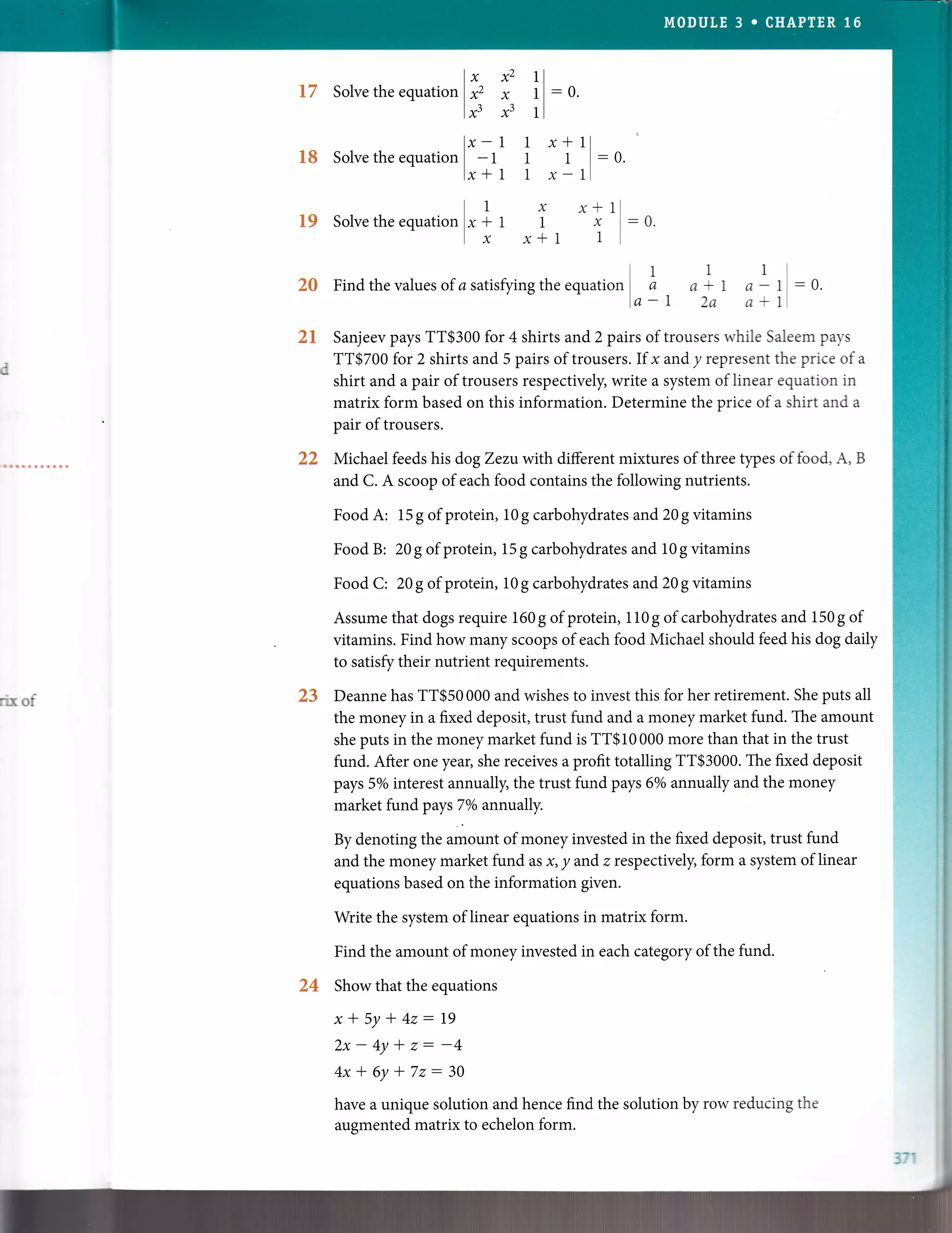 t7
l8
19
23,
T,}tuk
33
24
Solve the equati
"rlhlxu
Solve the equatio, |
*
-,
lx*
Solve the equatio, I .1
lx
x2 1l
x 1l:0.
x3 1l
1 1 x*11
1 1 l:0.
1 1 x-11
x x* 1
11x
x*l 1
-0.
It 1 1
2S Findthevalues of asatisfyirgthe equation I a a * 1 a - 1
lo-1 2a a*1
-0.
Sanjeev pays TT$300 for 4 shirts and 2 pairs of trousers while Saleem pays
TT$700 for 2 shirts and 5 pairs oftrousers. If x and y represent the price ofa
shirt and a pair of trousers respectively, write a system of linear equation in
matrix form based on this information. Determine the price of a shirt and a
pair oftrousers.
Michael feeds his dogZentwith different mixtures of three types of food, A, B
and C. A scoop of each food contains the following nutrients.
Food A: 15 g of protein, 10 g carbohydrates and 20 g vitamins
Food B: 20 g of protein, 15 g carbohydrates and 10 g vitamins
Food C: 20g of protein, 10g carbohydrates and 20g vitamins
Assume that dogs require 160g of protein, 110g of carbohydrates and 150g of
vitamins. Find how many scoops of each food Michael should feed his dog daily
to satisfy their nutrient requirements.
Deanne has TT$50 000 and wishes to invest this for her retirement. She puts all
the money in a fixed deposit, trust fund and a money market fund. The amount
she puts in the money market fund is TT$10 000 more than that in the trust
fund. After one year, she receives a profit totalling TT$3000. The fixed deposit
pays 5o/o interest annually, the trust fund pays 67o annually and the money
market fund pays 7Vo ann:ually.
By denoting the amount of money invested in the fixed deposit, trust fund
and the money market fund as x, y andz respectively, form a system of linear
equations based on the information given.
Write the system of linear equations in matrix form.
Find the amount of money invested in each category of the fund.
Show that the equations
x*5y*42:19
2x-4y*z:-4
4x+6y*72:30
have a unique solution and hence find the solution by row reducing the
augmented matrix to echelon form.
rix of
371
 