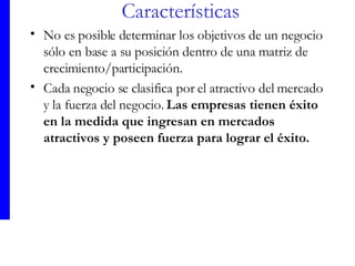 Características No es posible determinar los objetivos de un negocio sólo en base a su posición dentro de una matriz de crecimiento/participación.  Cada negocio se clasifica por el atractivo del mercado y la fuerza del negocio.  Las empresas tienen éxito en la medida que ingresan en mercados atractivos y poseen fuerza para lograr el éxit o. 
