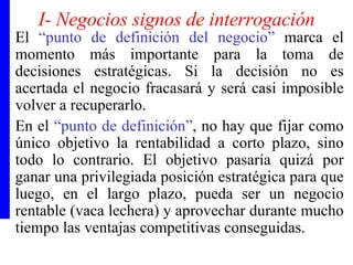 I- Negocios signos de interrogación El  “punto de definición del negocio”  marca el momento más importante para la toma de decisiones estratégicas. Si la decisión no es acertada el negocio fracasará y será casi imposible volver a recuperarlo. En el  “punto de definición” , no hay que fijar como único objetivo la rentabilidad a corto plazo, sino todo lo contrario. El objetivo pasaría quizá por ganar una privilegiada posición estratégica para que luego, en el largo plazo, pueda ser un negocio rentable (vaca lechera) y aprovechar durante mucho tiempo las ventajas competitivas conseguidas.  