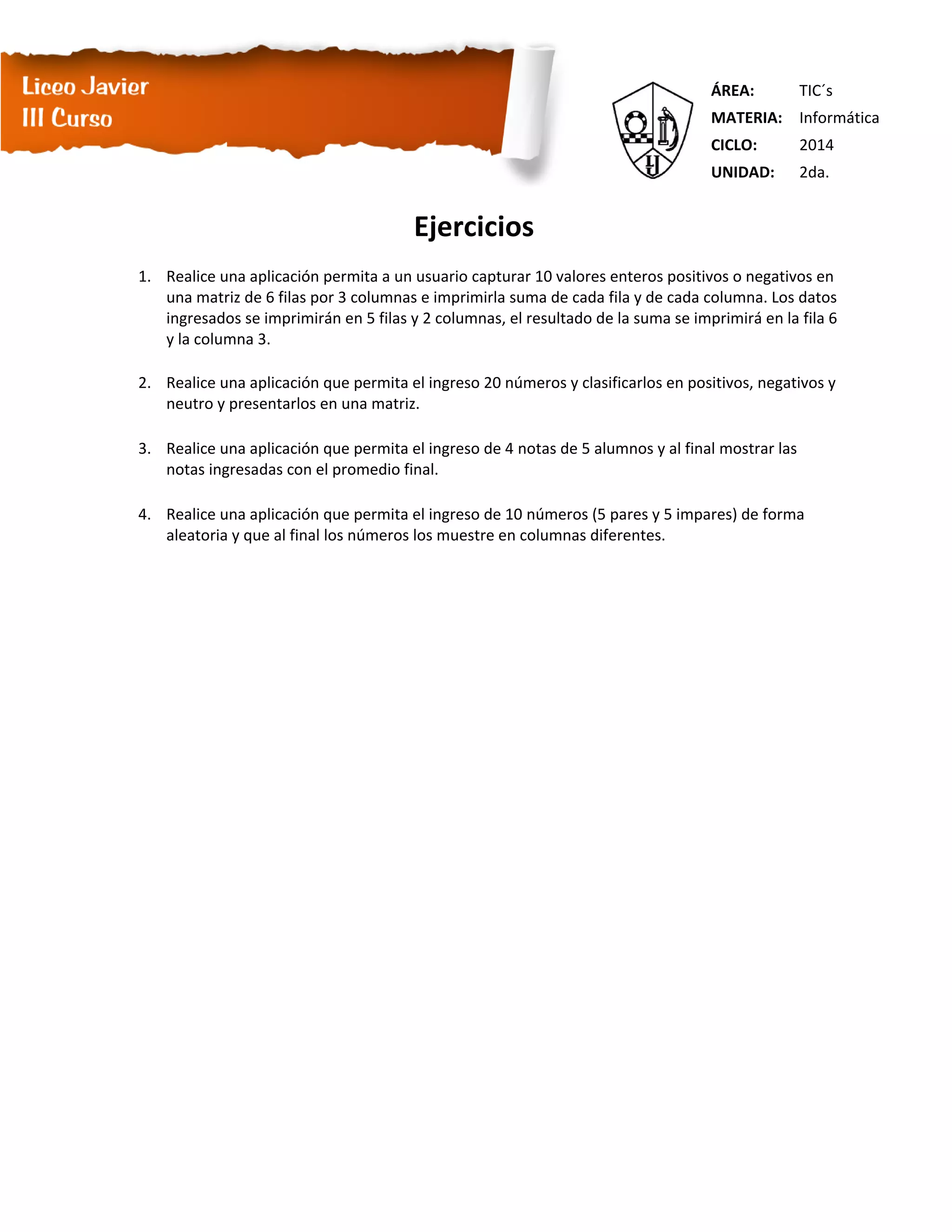 ÁREA: TIC´s
MATERIA: Informática
CICLO: 2014
UNIDAD: 2da.
Ejercicios
1. Realice una aplicación permita a un usuario capturar 10 valores enteros positivos o negativos en
una matriz de 6 filas por 3 columnas e imprimirla suma de cada fila y de cada columna. Los datos
ingresados se imprimirán en 5 filas y 2 columnas, el resultado de la suma se imprimirá en la fila 6
y la columna 3.
2. Realice una aplicación que permita el ingreso 20 números y clasificarlos en positivos, negativos y
neutro y presentarlos en una matriz.
3. Realice una aplicación que permita el ingreso de 4 notas de 5 alumnos y al final mostrar las
notas ingresadas con el promedio final.
4. Realice una aplicación que permita el ingreso de 10 números (5 pares y 5 impares) de forma
aleatoria y que al final los números los muestre en columnas diferentes.
 