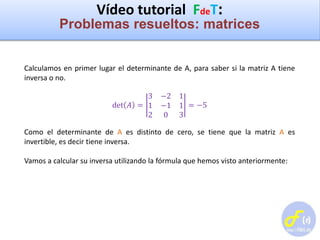 Vídeo tutorial FdeT:
Problemas resueltos: matrices
Calculamos en primer lugar el determinante de A, para saber si la matriz A tiene
inversa o no.
det 𝐴 =
3 −2 1
1 −1 1
2 0 3
= −5
Como el determinante de A es distinto de cero, se tiene que la matriz A es
invertible, es decir tiene inversa.
Vamos a calcular su inversa utilizando la fórmula que hemos visto anteriormente:
 