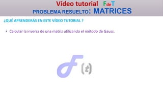 Vídeo tutorial FdeT
PROBLEMA RESUELTO: MATRICES
¿QUÉ APRENDERÁS EN ESTE VÍDEO TUTORIAL ?
• Calcular la inversa de una matriz utilizando el método de Gauss.
 