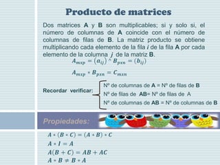 Producto de matrices
Dos matrices A y B son multiplicables; si y solo si, el
número de columnas de A coincide con el número de
columnas de filas de B. La matriz producto se obtiene
multiplicando cada elemento de la fila i de la fila A por cada
elemento de la columna j de la matriz B.




                       Nº de columnas de A = Nº de filas de B
Recordar verificar:
                       Nº de filas de AB= Nº de filas de A
                       Nº de columnas de AB = Nº de columnas de B


Propiedades:
 