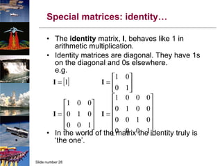 Special matrices: identity… The  identity  matrix,  I , behaves like 1 in arithmetic multiplication. Identity matrices are diagonal. They have 1s on the diagonal and 0s elsewhere. e.g. In the world of the matrix the identity truly is ‘the one’. 