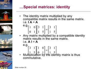 … Special matrices: identity The identity matrix multiplied by any compatible matrix results in the same matrix. i.e.  I   A  =  A e.g. Any matrix multiplied by a compatible identity matrix results in the same matrix. i.e.  A   I  =  A e.g. Multiplication by the identity matrix is thus commutative. 
