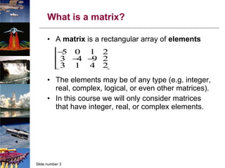 What is a matrix? A  matrix  is a rectangular array of  elements The elements may be of any type (e.g. integer, real, complex, logical, or even other matrices). In this course we will only consider matrices that have integer, real, or complex elements. 