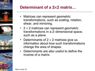 Determinant of a 2  2 matrix… Matrices can represent geometric transformations, such as scaling, rotation, shear, and mirroring. 2    2 matrices can represent geometric transformations in a 2–dimensional space, such as a plane. Determinants of 2    2 matrices give us information about how such transformations change the area of shapes. Determinants are also useful to define the inverse of a matrix. 