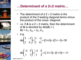 … Determinant of a 2  2 matrix… The determinant of a 2    2 matrix is the product of the 2 leading diagonal terms minus the product of the cross- diagonal. i.e. if  A  is a 2    2 matrix, then the determinant of  A  is denoted by det( A ) = | A | =  a 11   a 22  –  a 21   a 12 e.g. 
