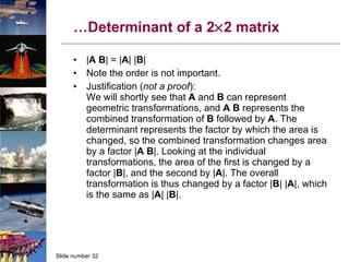 … Determinant of a 2  2 matrix | A   B | = | A | | B | Note the order is not important. Justification ( not a proof ): We will shortly see that  A  and  B  can represent geometric transformations, and  A   B  represents the combined transformation of  B  followed by  A . The determinant represents the factor by which the area is changed, so the combined transformation changes area by a factor | A   B |. Looking at the individual transformations, the area of the first is changed by a factor | B |, and the second by | A |. The overall transformation is thus changed by a factor | B | | A |, which is the same as | A | | B |. 