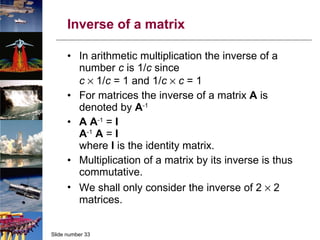 Inverse of a matrix In arithmetic multiplication the inverse of a number  c  is 1/ c  since c     1/ c  = 1 and 1/ c      c  = 1 For matrices the inverse of a matrix  A  is denoted by  A -1 A   A -1  =  I A -1   A   =  I where  I  is the identity matrix. Multiplication of a matrix by its inverse is thus commutative. We shall only consider the inverse of 2    2 matrices. 