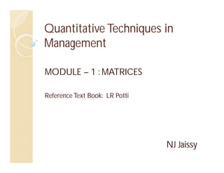 Quantitative Techniques in
Management
MODULE – 1 : MATRICES
Reference Text Book: LR Potti
NJ Jaissy
 