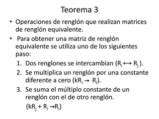 Teorema 3
• Operaciones de renglón que realizan matrices
  de renglón equivalente.
• Para obtener una matriz de renglón
  equivalente se utiliza uno de los siguientes
  paso:
  1. Dos renglones se intercambian (Ri       Rj ).
  2. Se multiplica un renglón por una constante
     diferente a cero (kRi Ri).
  3. Se suma el múltiplo constante de un
     renglón con el de otro renglón.
      (kRj + Ri Ri)
 