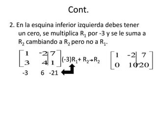 Cont.
2. En la esquina inferior izquierda debes tener
    un cero, se multiplica R1 por -3 y se le suma a
    R2 cambiando a R2 pero no a R1.
     1      27                         1     2 7
     3     41
                 (-3)R1+ R2 R2
                                       0    10 20
    -3     6 -21
 