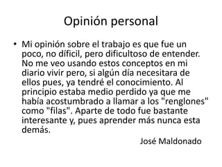 Opinión personal
• Mi opinión sobre el trabajo es que fue un
  poco, no díficil, pero dificultoso de entender.
  No me veo usando estos conceptos en mi
  diario vivir pero, si algún día necesitara de
  ellos pues, ya tendré el conocimiento. Al
  principio estaba medio perdido ya que me
  había acostumbrado a llamar a los "renglones"
  como "filas". Aparte de todo fue bastante
  interesante y, pues aprender más nunca esta
  demás.
                               José Maldonado
 