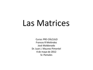 Las Matrices
       Curso: PRE-CÁLCULO
       Frances R Meléndez
         José Maldonado
  Dr. Juan J. Maunez Pimentel
       4 de mayo de 2012
           Sr. Pomales
 