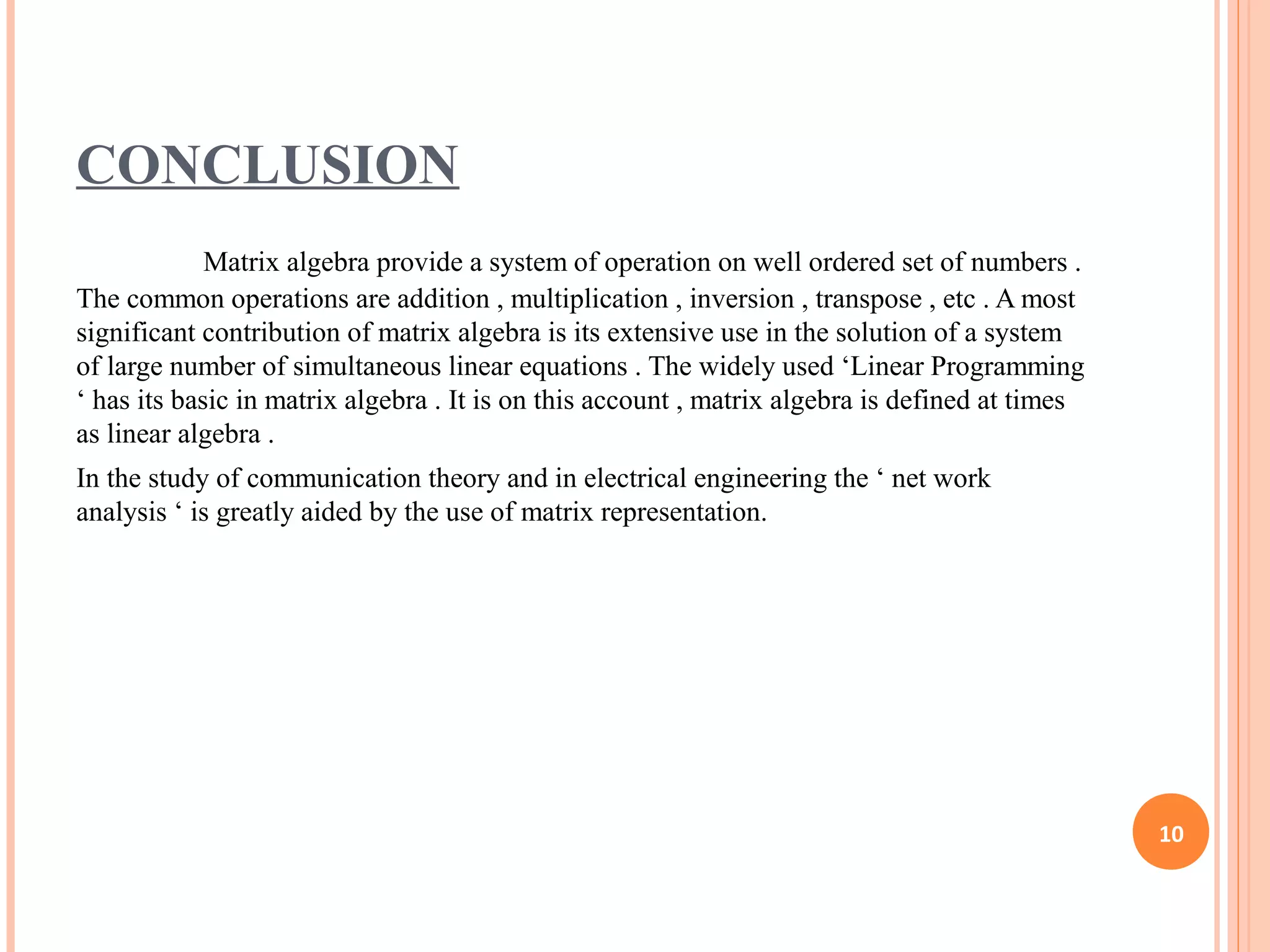 CONCLUSION
Matrix algebra provide a system of operation on well ordered set of numbers .
The common operations are addition , multiplication , inversion , transpose , etc . A most
significant contribution of matrix algebra is its extensive use in the solution of a system
of large number of simultaneous linear equations . The widely used ‘Linear Programming
‘ has its basic in matrix algebra . It is on this account , matrix algebra is defined at times
as linear algebra .
In the study of communication theory and in electrical engineering the ‘ net work
analysis ‘ is greatly aided by the use of matrix representation.
10
 