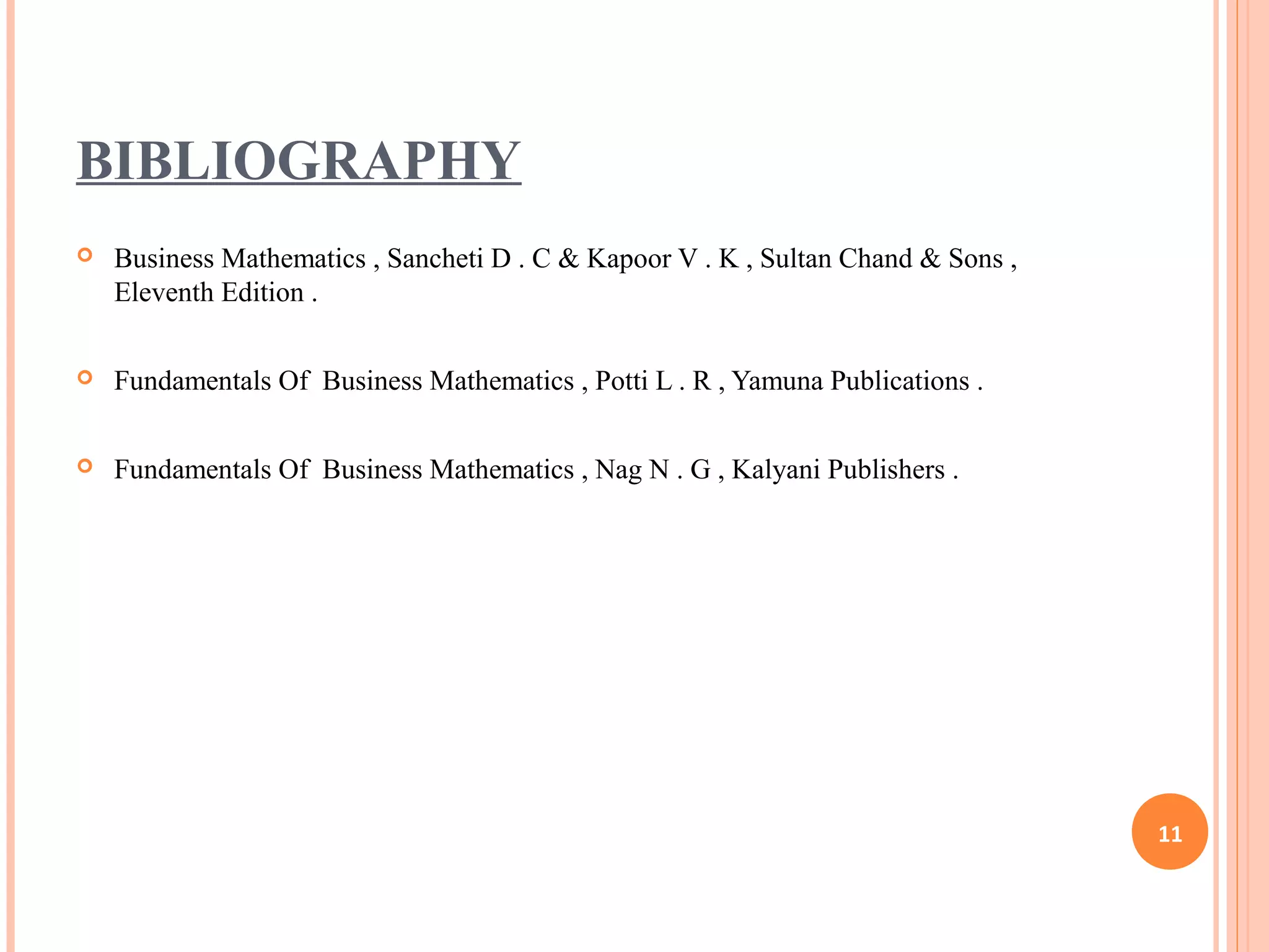 BIBLIOGRAPHY
 Business Mathematics , Sancheti D . C & Kapoor V . K , Sultan Chand & Sons ,
Eleventh Edition .
 Fundamentals Of Business Mathematics , Potti L . R , Yamuna Publications .
 Fundamentals Of Business Mathematics , Nag N . G , Kalyani Publishers .
11
 