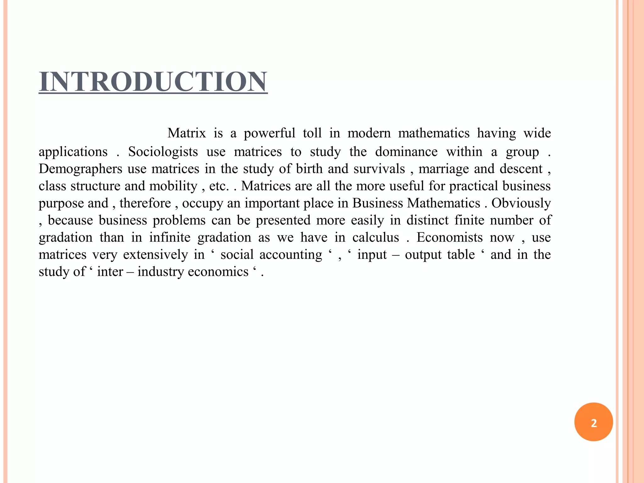INTRODUCTION
Matrix is a powerful toll in modern mathematics having wide
applications . Sociologists use matrices to study the dominance within a group .
Demographers use matrices in the study of birth and survivals , marriage and descent ,
class structure and mobility , etc. . Matrices are all the more useful for practical business
purpose and , therefore , occupy an important place in Business Mathematics . Obviously
, because business problems can be presented more easily in distinct finite number of
gradation than in infinite gradation as we have in calculus . Economists now , use
matrices very extensively in ‘ social accounting ‘ , ‘ input – output table ‘ and in the
study of ‘ inter – industry economics ‘ .
2
 