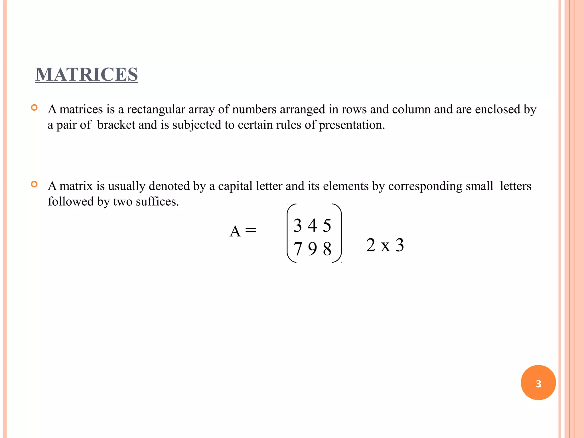 MATRICES
 A matrices is a rectangular array of numbers arranged in rows and column and are enclosed by
a pair of bracket and is subjected to certain rules of presentation.
 A matrix is usually denoted by a capital letter and its elements by corresponding small letters
followed by two suffices.
3 4 5
7 9 8
A =
2 x 3
3
 