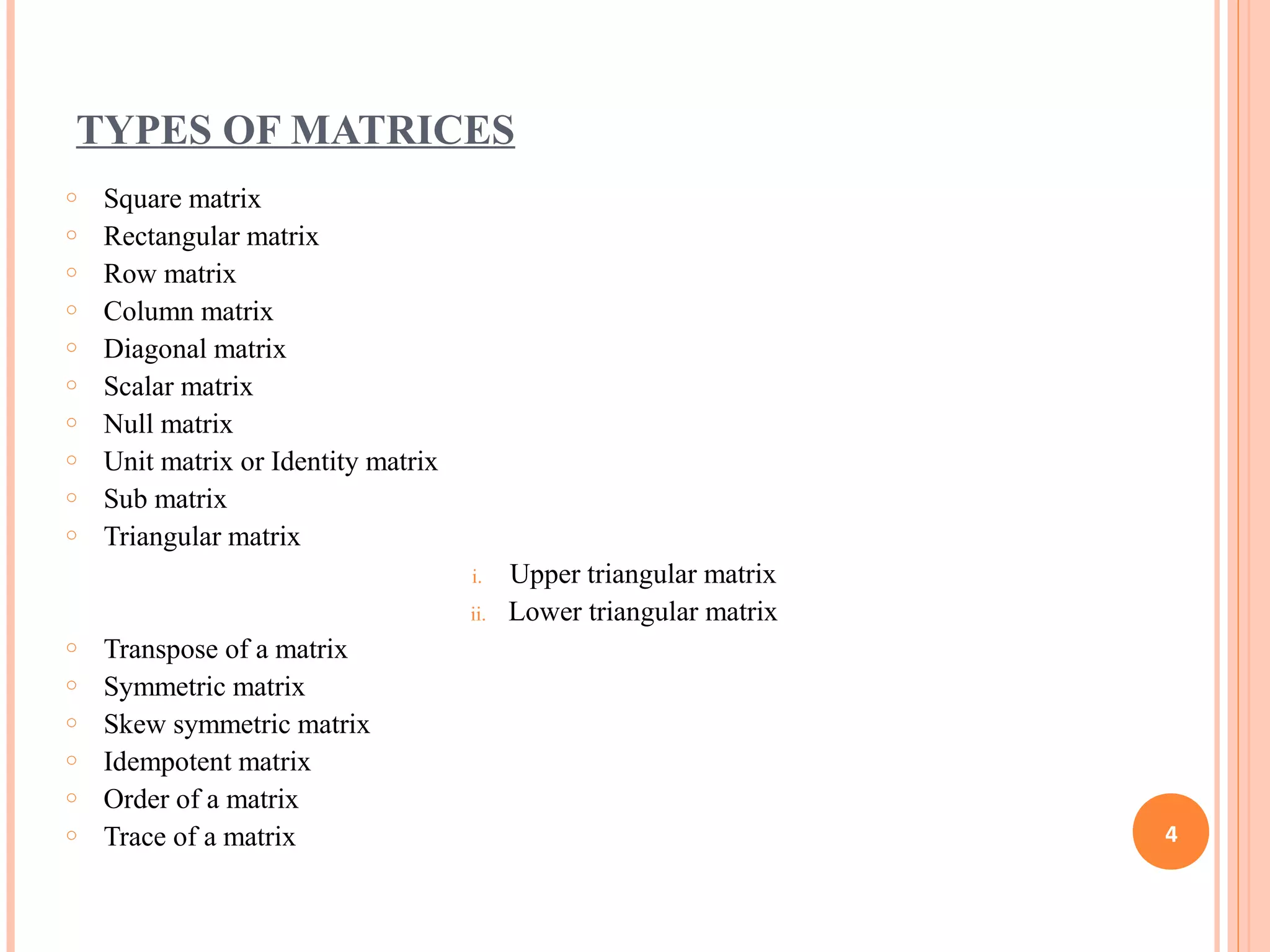 TYPES OF MATRICES
o Square matrix
o Rectangular matrix
o Row matrix
o Column matrix
o Diagonal matrix
o Scalar matrix
o Null matrix
o Unit matrix or Identity matrix
o Sub matrix
o Triangular matrix
i. Upper triangular matrix
ii. Lower triangular matrix
o Transpose of a matrix
o Symmetric matrix
o Skew symmetric matrix
o Idempotent matrix
o Order of a matrix
o Trace of a matrix 4
 