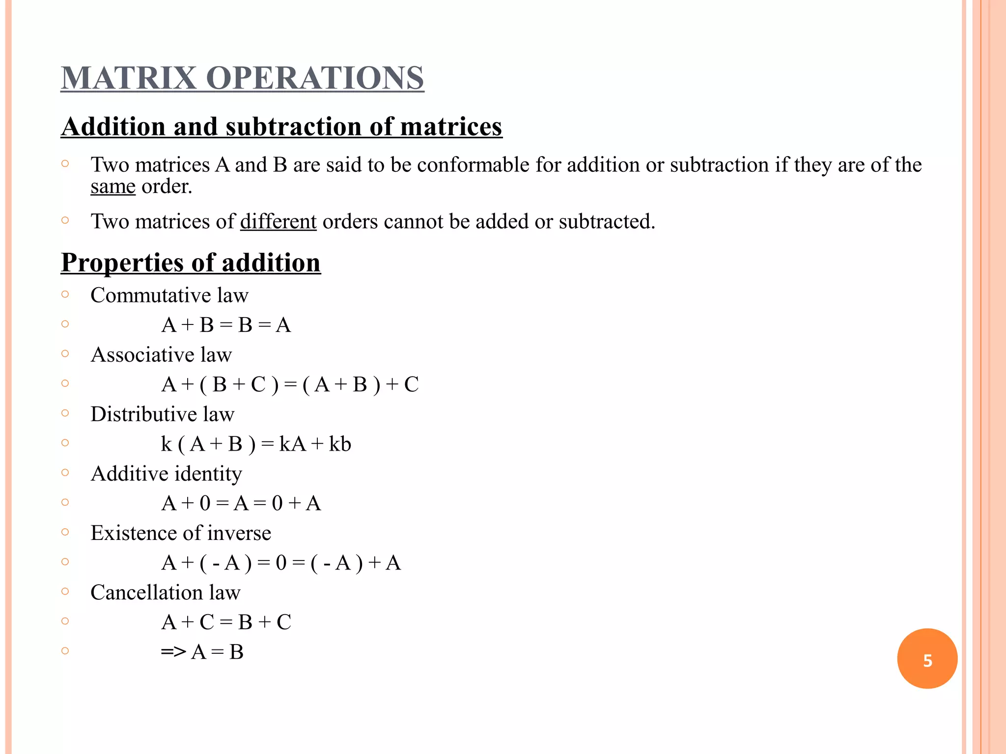 MATRIX OPERATIONS
Addition and subtraction of matrices
o Two matrices A and B are said to be conformable for addition or subtraction if they are of the
same order.
o Two matrices of different orders cannot be added or subtracted.
Properties of addition
o Commutative law
o A + B = B = A
o Associative law
o A + ( B + C ) = ( A + B ) + C
o Distributive law
o k ( A + B ) = kA + kb
o Additive identity
o A + 0 = A = 0 + A
o Existence of inverse
o A + ( - A ) = 0 = ( - A ) + A
o Cancellation law
o A + C = B + C
o => A = B 5
 