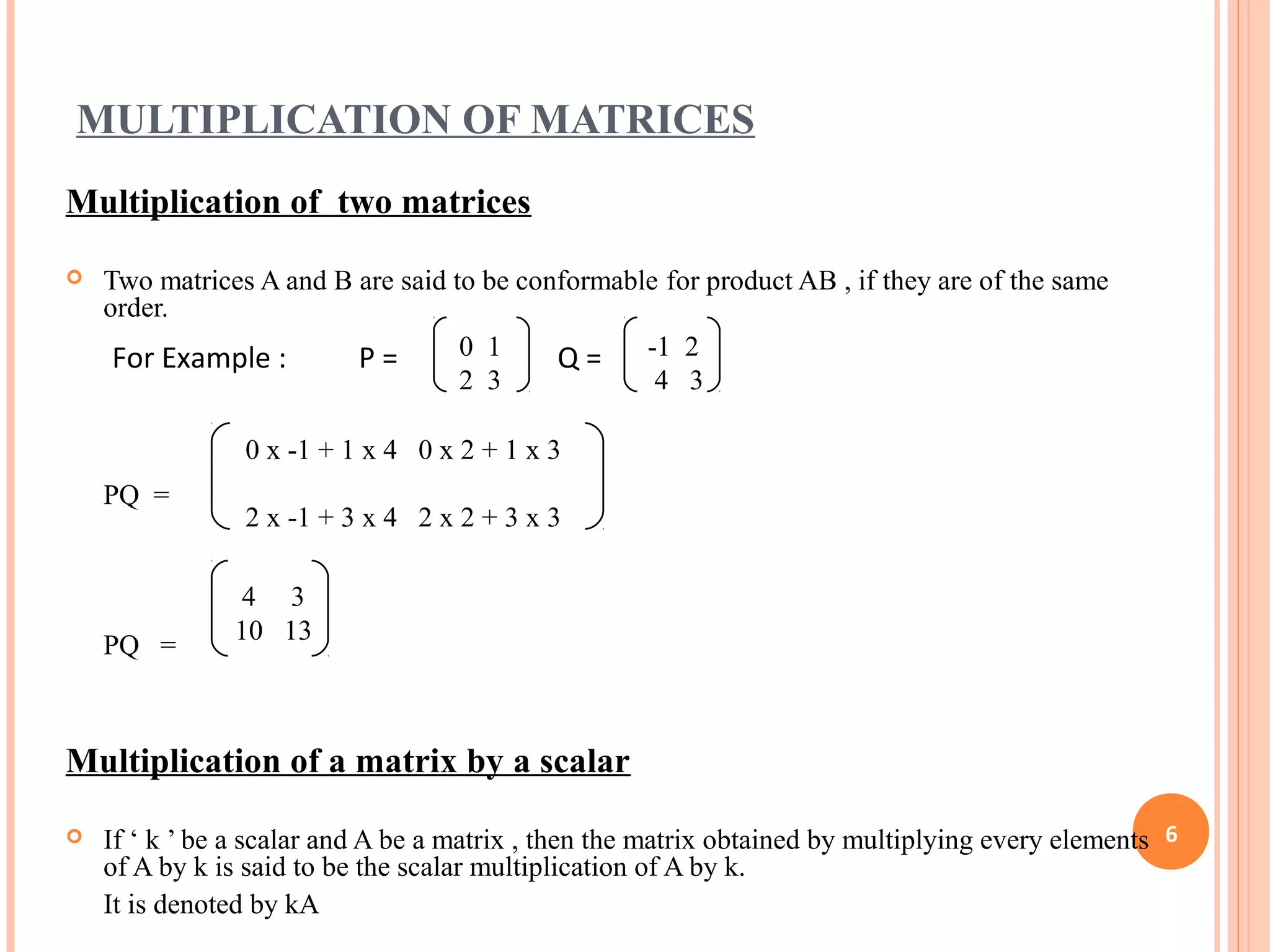 MULTIPLICATION OF MATRICES
Multiplication of two matrices
 Two matrices A and B are said to be conformable for product AB , if they are of the same
order.
PQ =
PQ =
Multiplication of a matrix by a scalar
 If ‘ k ’ be a scalar and A be a matrix , then the matrix obtained by multiplying every elements
of A by k is said to be the scalar multiplication of A by k.
It is denoted by kA
6
0 1
2 3
-1 2
4 3
0 x -1 + 1 x 4 0 x 2 + 1 x 3
2 x -1 + 3 x 4 2 x 2 + 3 x 3
For Example : P = Q =
4 3
10 13
 