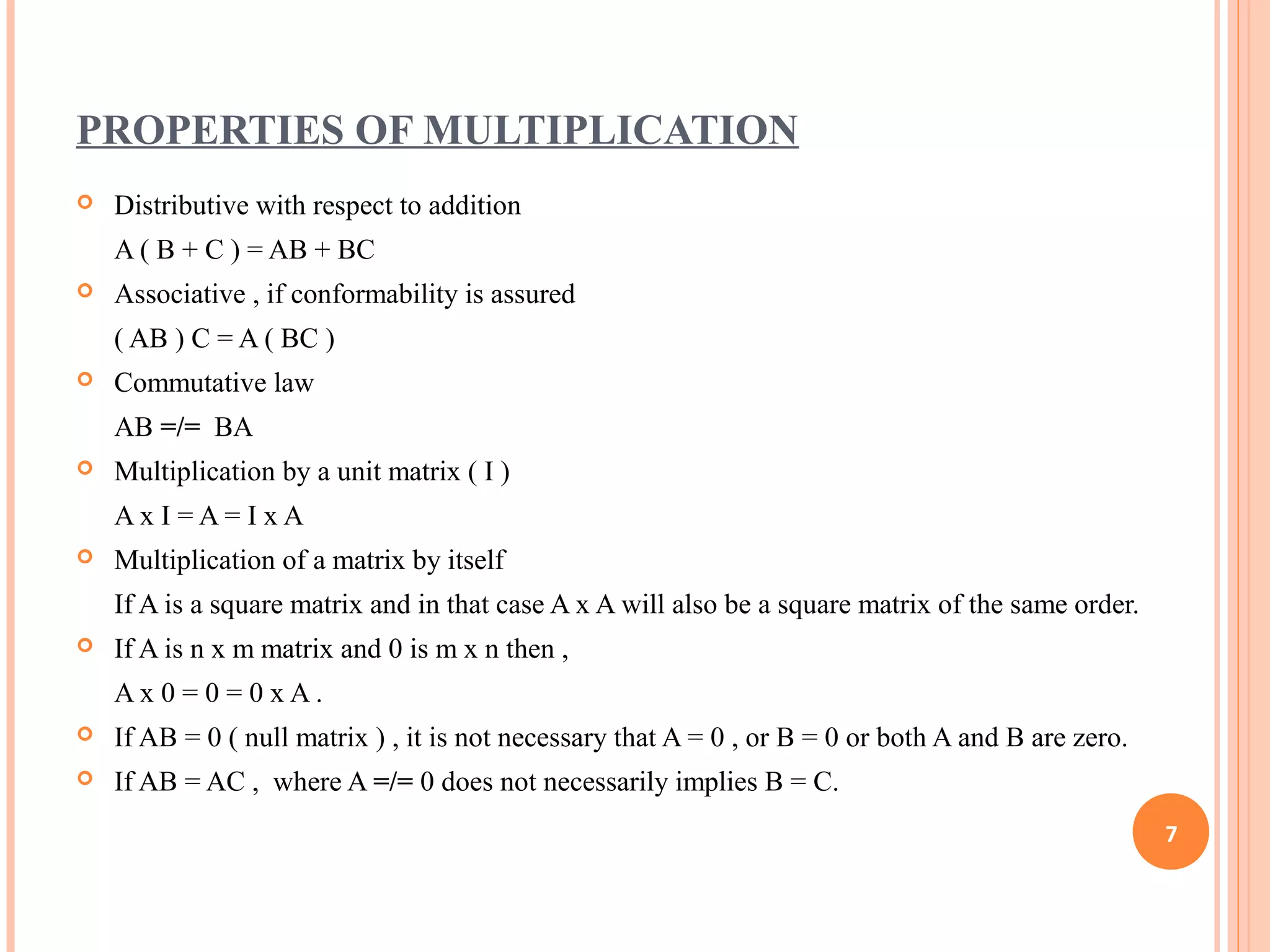 PROPERTIES OF MULTIPLICATION
 Distributive with respect to addition
A ( B + C ) = AB + BC
 Associative , if conformability is assured
( AB ) C = A ( BC )
 Commutative law
AB =/= BA
 Multiplication by a unit matrix ( I )
A x I = A = I x A
 Multiplication of a matrix by itself
If A is a square matrix and in that case A x A will also be a square matrix of the same order.
 If A is n x m matrix and 0 is m x n then ,
A x 0 = 0 = 0 x A .
 If AB = 0 ( null matrix ) , it is not necessary that A = 0 , or B = 0 or both A and B are zero.
 If AB = AC , where A =/= 0 does not necessarily implies B = C.
7
 
