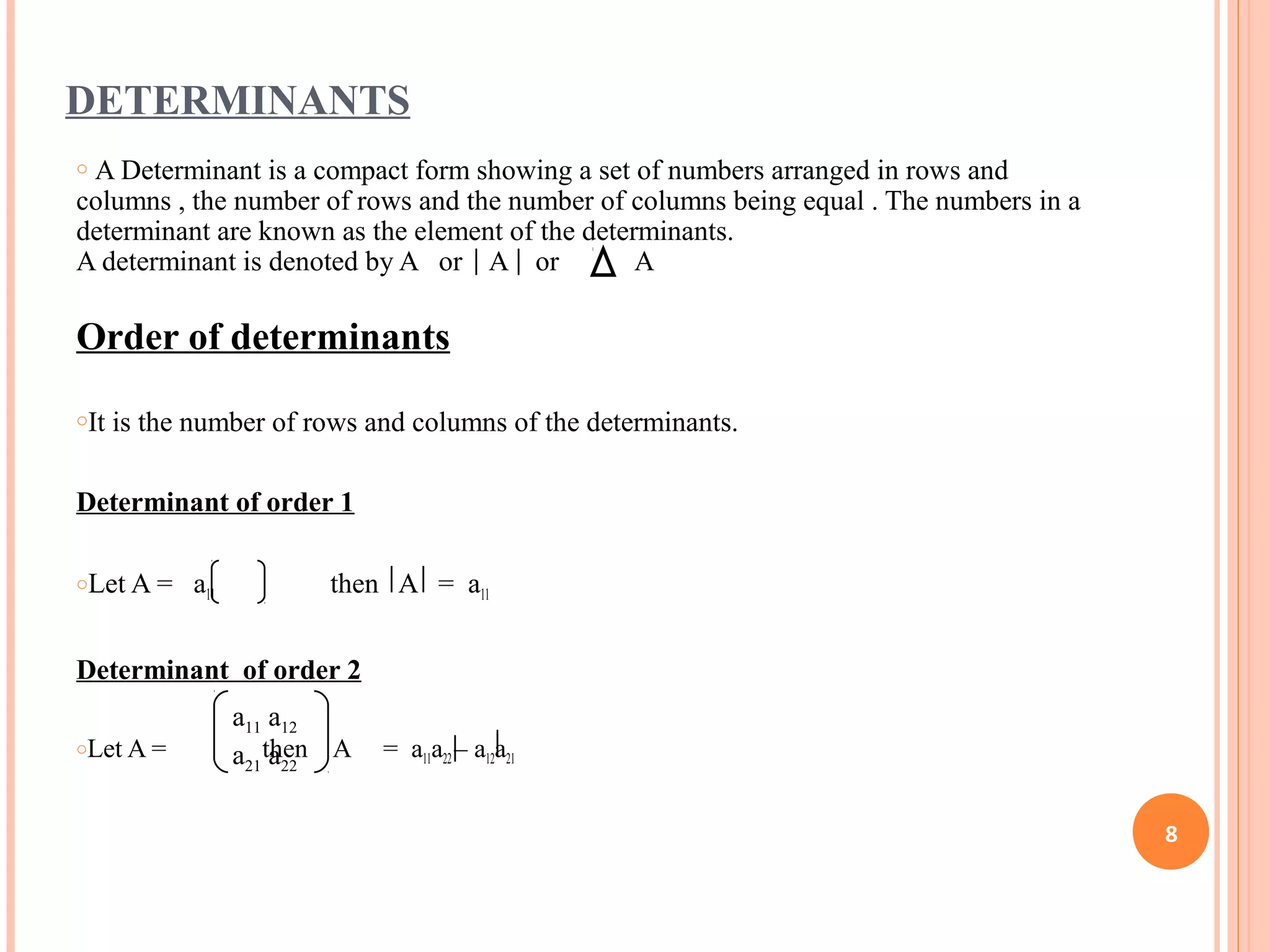 DETERMINANTS
o A Determinant is a compact form showing a set of numbers arranged in rows and
columns , the number of rows and the number of columns being equal . The numbers in a
determinant are known as the element of the determinants.
A determinant is denoted by A or A or A
Order of determinants
oIt is the number of rows and columns of the determinants.
Determinant of order 1
oLet A = a11 then A = a11
Determinant of order 2
oLet A = then A = a11a22 – a12a21
a11 a12
a21 a22
8
 
